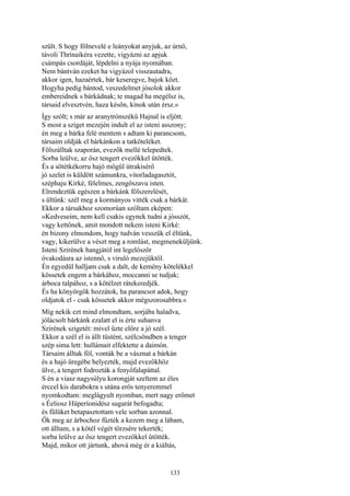 133
szült. S hogy fölnevelé e leányokat anyjuk, az úrnő,
távoli Thrínaikéra vezette, vigyázni az apjuk
csámpás csordáját, lépdelni a nyája nyomában.
Nem bántván ezeket ha vigyázol visszautadra,
akkor igen, hazaértek, bár keseregve, bajok közt.
Hogyha pedig bántod, veszedelmet jósolok akkor
embereidnek s bárkádnak; te magad ha megélsz is,
társaid elvesztvén, haza későn, kínok után érsz.«
Így szólt; s már az aranytrónszékű Hajnal is eljött.
S most a sziget mezején indult el az isteni asszony;
én meg a bárka felé mentem s adtam ki parancsom,
társaim oldják el bárkánkon a tatköteléket.
Fölszálltak szaporán, evezők mellé telepedtek.
Sorba leülve, az ősz tengert evezőkkel ütötték.
És a sötétkékorru hajó mögül útrakisérő
jó szelet is küldött számunkra, vitorladagasztót,
széphaju Kirké, félelmes, zengőszavu isten.
Elrendeztük egészen a bárkánk fölszerelését,
s ültünk: szél meg a kormányos vitték csak a bárkát.
Ekkor a társakhoz szomorúan szóltam eképen:
»Kedveseim, nem kell csakis egynek tudni a jósszót,
vagy kettőnek, amit mondott nekem isteni Kirké:
én bizony elmondom, hogy tudván vesszük el éltünk,
vagy, kikerülve a vészt meg a romlást, megmeneküljünk.
Isteni Szírének hangjától int legelőször
óvakodásra az istennő, s viruló mezejüktől.
Én egyedül halljam csak a dalt, de kemény kötelékkel
kössetek engem a bárkához, moccanni se tudjak;
árboca talpához, s a kötélzet rátekeredjék.
És ha könyörgök hozzátok, ha parancsot adok, hogy
oldjatok el - csak kössetek akkor mégszorosabbra.«
Míg nekik ezt mind elmondtam, sorjába haladva,
jólácsolt bárkánk ezalatt el is érte suhanva
Szírének szigetét: mivel űzte előre a jó szél.
Ekkor a szél el is állt tüstént, szélcsöndben a tenger
szép sima lett: hullámait elfektette a daimón.
Társaim álltak föl, vonták be a vásznat a bárkán
és a hajó üregébe helyezték, majd evezőkhöz
ülve, a tengert fodrozták a fenyőfalapáttal.
S én a viasz nagysúlyu korongját szeltem az éles
érccel kis darabokra s utána erős tenyeremmel
nyomkodtam: meglágyult nyomban, mert nagy erőmet
s Éeliosz Hüperíonidész sugarát befogadta;
és fülüket betapasztottam vele sorban azonnal.
Ők meg az árbochoz fűzték a kezem meg a lábam,
ott álltam, s a kötél végét törzsére tekerték;
sorba leülve az ősz tengert evezőkkel ütötték.
Majd, mikor ott jártunk, ahová még ér a kiáltás,
 