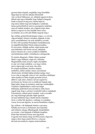 134
gyorsan hajtva hajónk, meglátták, hogy közelükbe
fürge hajó ért, hát éles dalukat fölemelték:
»Jer, te dicső Odüszeusz, jer, akhájok nagynevü dísze,
állítsd csak meg a bárkádat, hogy halljad a hangunk.
Senki se húzott el még erre a barna hajóval,
míg mézes dalait meg nem hallgatta a szánknak;
benne gyönyörködvén ment el, gyarapodva tudásban:
mert mi tudunk mindent, mit a tágterü trójai síkon
tűrtek az argoszi és trósz küzdők isteni szóra,
és mindent, mi az élet adó földön megesik még.«
Így szóltak, gyönyörűszép hangon zengve, s a szívem
vágyott hallani: kértem a társakat, oldjanak el már,
intve szemöldömmel, de azok nekidőlve eveztek.
És föl is állt nyomban Perimédész Eurülokhosszal,
és mégtöbb kötelékkel fűzött mégszorosabbra.
És eleveztek a földjük mellett, majd miután már
nem hallottuk a két Szírén szavait, dalolását,
kedves társaim ott a viaszt szedték ki fülükből,
mit beletömtem előbb, s kötelékeim is kibogozták.
És miután elhagytuk e földet, láttam azonnal
füstöt s nagy hullámot, zúgás ért a fülembe.
Megrémültek mind, kiesett a lapát a kezükből,
és zajt vert a hajó sodrában; s az meg is állott,
mert a laposvégű evező nem vitte előre.
Én a hajón átsétáltam, buzdítva eképen,
melléállva, külön mindet, mézes szavaimmal:
»Kedveseim, köztünk bajban járatlan amúgy sincs:
és ez a baj se nagyobb, mint az volt, melyben a Küklópsz
zárta rajunkat az öblös üregbe goromba erővel;
abból is csak erőm: elmém s tervem segitett ki;
azt hiszem én, bizony erre is emlékezni fogunk még.
Rajta tehát, ahogy én mondom, mind úgy cselekedjünk.
Verjétek ti lapátaitokkal a mélyvizü tenger
habtaraját, padotokról nem mozdulva; talán Zeusz
engedi még, hogy a szörnyü veszélyből szökve szaladjunk.
S kormányos, neked annyit mondok, vesd a szivedbe
jól, míg mélyüregű gályánk rúdját igazítod:
ott ama hullámtól meg a füsttől tartsd a hajónkat
távol; a szikla felé igyekezz, valahogy ne szaladjon
vissza, ha rá nem ügyelsz, ne taszíts bennünket a bajba.«
Így szóltam; s ők hallgattak tüstént a szavamra.
Szkülla nevét nem is említettem, hisz kikerülni
nem lehetett, nehogy abbanhagyják rémületükben
az evezést, s lent bujjanak el bárkánk üregében.
Kirké fájó intelmére bizony nem ügyeltem:
ő ugyanis nem akarta, hogy ott felövezzem a fegyvert;
mégis a híres fegyvereket fölvéve s a hosszú
két kelevézt markolva, hajóm orrára kiálltam:
 