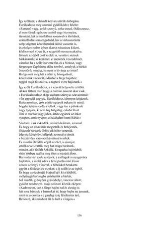 136
Így szóltam; s elakadt kedves szívük dobogása.
Eurülokhosz meg azonnal gyűlölködve felelte:
»Rettentő vagy, erőd iszonyú, soha tested, Odüsszeusz,
el nem fárad: egészen vasból vagy bizonyára;
társaidat, kik a munkában sosem-alva törődnek,
szárazföldre sem engednéd, hol a vízkoszorúzta
szép szigeten készíthetnénk üditő vacsorát is,
és ehelyett sebes éjben akarsz rohanásra kiűzni,
ködbevesző vizen át, a szigettől messzeszakadva.
Jönnek az éjből csúf szelek is, vesztére sietnek
bárkánknak; ki kerülheti el meredek veszedelmét,
váratlan ha a szélvihar erre fut, és a Notosz, vagy
fergeteges Zephürosz dühe tombol, amelyek a bárkát
összetörik mindig, ha nem is kívánja az isten?
Hallgassuk meg hát a sötét éj hívogatását,
készítsünk vacsorát, odaülve a fürge hajóhoz;
reggel majd fölszállva, a tágterü vízre hajózunk.«
Így szólt Eurülokhosz, s a szavát helyeselte a többi.
Akkor láttam már, hogy a daimón rosszat akar csak,
s Eurülokhoszhoz ekép szóltam szárnyas szavaimmal:
»Én egyedül vagyok, Eurülokhosz, könnyen leigáztok.
Rajta azonban, erős esküt tegyetek nekem itt mind:
hogyha tehéncsordára lelünk, vagy tán a juhoknak
nagy nyájára, ki sem fog balgatag, ostoba fővel
ölni le marhát vagy juhot, ámde egyétek az étket
nyugton, amit nyujtott a haláltalan isteni Kirké.«
Szóltam; s ők esküdtek, amint kívántam, azonnal.
És hogy az esküt már megtették és befejezték,
jólácsolt bárkánk öblös kikötőbe vezettük,
édesvíz közelébe; kiléptek azonnal a társak
s hozzértően vacsorát készíteni kezdtek.
És miután elverték végül az éhet, a szomjat,
emlékezve siratták meg hat drága barátunk,
mindet, akit fölfalt Szküllé, kiragadva hajónkból;
sírás közben szállta meg őket a mézizü álom.
Harmada várt csak az éjnek, a csillagok is nyugovóra
hajlottak, s szelet adva a fellegtorlaszoló Zeusz
vészes szörnyü viharral, a felhőkkel betakarta
együtt a földeket és vizeket; s éj szállt le az égből.
És hogy a rózsásujjú Hajnal kélt ki a ködből,
mélyüregű barlangba erősítettük a bárkát,
hol nimfák gyönyörű gyűléshelye, tánctere állott;
gyűlést rendeztem, majd szóltam köztük eképen:
»Kedveseim, van a fürge hajón ital és eleség is;
hát sose bántsuk a barmokat itt, hogy bajba ne jussunk,
mert ez a csorda s e gazdag nyáj félelmetes úré,
Hélioszé, aki mindent lát és hall a világon.«
 