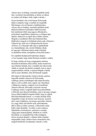 138
»Zeusz atya, és boldog, sosemúló égilakók mind,
lám, vesztemre bocsátottátok az álmot, az átkost
és ezalatt csúf dolgot vittek végbe a társak.«
Gyors hírnöknő vitte a hírt hamar Éeliosznak,
leples Lampetié, hogy a marháit mi megöltük.
Hát haragos szívvel harsant a haláltalanokra:
»Zeusz atya és boldog, sosemúló égilakók mind,
büntesd embereit Láertiadész Odüszeusznak,
kik marháimat ölték meg nagyon elbizakodva,
melyeknek megörültem, ahányszor a csillagos égre
léptem, ahányszor az égről újra a földre siettem.
Hogyha a csordámért illőn nem bünteted őket,
Hádészhoz megyek és holtaknak adom csak a fényem.«
Válaszul így szólt erre a fellegtorlaszoló Zeusz:
»Éeliosz, te a fényedet add csak az égilakóknak
és a halandóknak, kik a termő földeken élnek;
én ragyogó villámmal sujtom majd a hajójuk
és darabokra töröm, közepében a borszinü árnak.«
Én szépfürtü Kalüpszótól hallottam eképen:
s ő azt mondta, hogy őneki Hermész mondta e szókat.
És hogy a bárka elé meg a tengerpartra elértem,
társaimat korholtam mind, külön, ámde menekvést
nem lehetett lelnünk, hisz a marhák már odavesztek.
Adtak az istenek ám tüstént csodajelt, nem is egyet:
megmozdultak a bőrök, a nyárson bőgtek a húsok,
sült és nyers darabok, mint élő barmok izegtek.
Hat napon át lakomáztak a kedves társak a parton,
legszebb marháit választva ki Éeliosznak;
csakhogy amint a hetednapot adta utána Kroníón,
akkor a szél is elállt; mely zúgott vad viharokkal,
s föllépvén a hajóra, a tágterü vízre kiszálltunk.
Árbocot állítván, fölvontuk a hószinü vásznat.
Csakhogy amint a szigéttől újból messzekerültünk,
s föld már nem látszott körülünk, csak az ég meg a tenger,
Zeusz felhőt küldött ki hajónk fölibé, hogy az égbolt
fönt kékesfeketébe borult, s a vizekre homály hullt.
Száguldott a hajó, de bizony nem hosszan: azonnal
jött a zajos Zephürosz, kavarogva goromba viharral,
és a nagy árboc két kötelét szele szétszakitotta;
dűlt is hátra az árboc azonnal, a fölszerelés mind
hullt a hajó fenekébe. Az árboc a tatra zuhanva
fejbeütötte a kormányost: szétzúzta a csontját
végig egész koponyájának: lebukott az a tatról
búvárként, és csontjaiból hős lelke kiröppent.
Zeusz iszonyút dörgött s villámot ütött a hajóba:
megrendült a hajó, amikor Zeusz mennyköve érte,
megtelt kénfüsttel, kizuhantak a társak a vízbe.
 