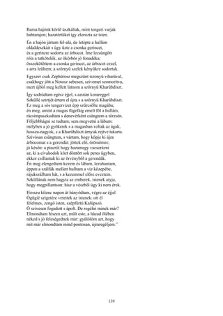 139
Barna hajónk körül úszkáltak, mint tengeri varjak
habtarajon; hazatértüket így elorozta az isten.
Én a hajón jártam fel-alá, de letépte a hullám
oldaldeszkáit s úgy űzte a csonka gerincet,
és a gerincre sodorta az árbocot. Íme lecsüngött
róla a tatkötelék, az ökörbőr jó fonadéka;
összekötöttem a csonka gerincet, az árbocot ezzel,
s arra leültem; a szörnyü szelek kényükre sodortak.
Egyszer csak Zephürosz megszűnt iszonyú viharával,
csakhogy jött a Notosz sebesen, szivemet szomorítva,
mert újból meg kellett látnom a szörnyü Kharübdiszt.
Így sodródtam egész éjjel, s azután korareggel
Szküllé szirtjét értem el újra s a szörnyü Kharübdiszt.
Ez meg a sós tengervizet épp szürcsölte magába;
én meg, amint a magas fügefáig emelt föl a hullám,
rácsimpaszkodtam s denevérként csüngtem a törzsén.
Följebbhágni se tudtam; sem megvetni a lábam:
mélyben a jó gyökerek s a magasban voltak az ágak,
hosszu-nagyok, s a Kharübdiszt árnyuk rejtve takarta.
Szívósan csüngtem, s vártam, hogy köpje ki újra
árbocomat s a gerendát: jöttek elő, örömömre;
jó későn: a piacról hogy hazamegy vacsorázni
az, ki a cívakodók közt döntött sok peres ügyben,
ekkor csillantak ki az örvényből a gerendák.
Én meg elengedtem kezem és lábam, lezuhantam,
éppen a szálfák mellett hulltam a víz közepébe,
rájukszálltam hát, s a kezemmel előre eveztem.
Szküllának nem hagyta az emberek, istenek atyja,
hogy megpillantson: hisz a vészből úgy ki nem érek.
Hosszu kilenc napon át hányódtam, végre az éjjel
Ógügié szigetére vetettek az istenek: ott él
félelmes, zengő isten, szépfürtü Kalüpszó.
Ő szivesen fogadott s ápolt. De regélni minek már?
Elmondtam hiszen ezt, múlt este, a házad ölében
néked s jó feleségednek már: gyűlölöm azt, hogy
mit már elmondtam mind pontosan, újraregéljem.”
 