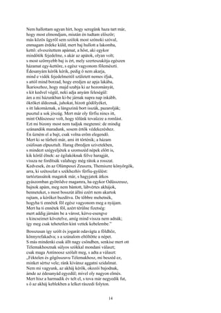 14
Nem hallottam ugyan hírt, hogy seregünk haza tart már,
hogy most elmondjam, miután én tudtam először;
más közös ügyről sem szólok most szónoki szóval,
enmagam érdeke küld, mert baj hullott a lakomba,
kettő: elveszitettem apámat, a hőst, aki egykor
mindőtök fejedelme, s akár az apátok, olyan volt;
s most szörnyebb baj is ért, mely szerteszakítja egészen
házamat egy-kettőre, s egész vagyonom fölemészti.
Édesanyám kérők kérik, pedig ő nem akarja,
mind e vidék fejedelmeitől született nemes ifjak,
s attól mind borzad, hogy eredjen az apja lakába,
Íkarioszhoz, hogy majd szabja ki az hozományát,
s kit kedvel végül, neki adja anyám feleségül:
ám a mi házunkban ki-be járnak napra nap inkább,
ökröket áldoznak, juhokat, hízott gödölyéket,
s itt lakomáznak, a lángszinü bort isszák, pazarolják;
pusztul a sok jószág. Mert már oly férfiu nincs itt,
mint Odüszeusz volt, hogy tőlünk tovaűzze a romlást.
Ezt mi bizony most nem tudjuk megtenni: de mindig
szánandók maradunk, sosem értők védekezéshez.
Én űzném el a bajt, csak volna erőm elegendő.
Mert ki se tűrheti már, ami itt történik; a házam
csúfosan elpusztult. Harag ébredjen szivetekben,
s mindezt szégyeljétek a szomszéd népek előtt is,
kik körül élnek: az égilakóknak félve haragját,
vissza ne fordítsák valahogy még rátok a rosszat.
Kedvesek, én az Olümposzi Zeuszra, Themiszre könyörgök,
arra, ki szétoszlat s székhezhív férfiu-gyűlést:
tartóztassátok magatok már, s hagyjatok átkos
gyászomban gyötrődve magamra, ha egykor Odüsszeusz,
bajnok apám, meg nem bántott, lábvértes akhájok,
benneteket, s most bosszút állni ezért nem akartok
rajtam, a kérőket buzdítva. De többre mehetnék,
hogyha ti ennétek föl egész vagyonom meg a nyájam.
Mert ha ti ennétek föl, azért térülne fizetség:
mert addig járnám be a várost, kérve-esengve
s kincseimet követelve, amíg mind vissza nem adnák;
így meg csak tehetetlen kínt vettek kebelembe.”
Bosszusan így szólt és jogarát odavágta a földhöz,
könnyrefakadva; s a szánalom eltöltötte a népet.
S más mindenki csak állt nagy csöndben, senkise mert ott
Télemakhosznak súlyos szókkal mondani választ;
csak maga Antinoosz szólalt meg, s adta a választ:
„Féktelen és gőgösszavu Télemakhosz, mi beszéd ez,
minket sértsz vele; ránk kívánsz aggatni szidalmat.
Nem mi vagyunk, az akháj kérők, okozói bajodnak,
ámde az édesanyád egyedül; mivel oly nagyon elmés.
Mert hisz a harmadik év telt el, s tova már negyedik fut,
s ő az akháj keblekben a lelket rászedi folyton.
 