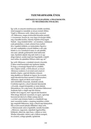 140
TIZENHARMADIK ÉNEK
ODÜSSZEUSZ ELHAJÓZIK A PHAIÁKOKTÓL
ÉS MEGÉRKEZIK ITHAKÁBA
Így szólt, és amazok mind hosszan csöndbe merültek,
mind megigézve maradtak az árnyas termek ölében.
Végül is Alkinoosz szólt, választ adva szavával:
„Ó, Odüszeusz, magas ércküszöbű házamba jutottál;
s visszamenet, hiszem én, sose fogsz tévelyegni többé,
míg a hazádba kerülsz, bármíly bajlódva bolyongtál.
Nektek - meg mindnek külön - ezt mondom, valahányan
csak palotámban a vének szikrázó bora mellett
ülve vigadtok örökkön, az énekesünkre figyelve:
vár már vendégünkre csiszolt ládában a sok szép
köntös is, és a remekmívű arany és sok ajándék,
mit csak a phaiák gyűléstartók mind idehoztak:
rajta, fejenként adjunk még neki üstöt is és egy
drága tripúszt; azután majd újra begyűjtjük a néptől:
mert terhes, ha ajándékot fölösen csakis egy ad.”
Így szólt Alkinoosz, s mindnek tetszett a beszéde.
S ekkor mind hazaindult már lepihenni lakába.
És hogy a rózsásujjú Hajnal kélt ki a ködből,
már a hajóra siettek, a férfiu-dísszel, az érccel.
Alkinoosz rendezte el ezt mind szent erejével:
átsétált a hajón, s pad alá fektette a kincset:
még akadálya az ifjaknak ne legyen, ha eveznek;
majd lakomát készíteni mentek el Alkinooszhoz.
Alkinoosz vágott ott ökröt szent erejével
sűrü-sötétfelhős Zeusznak, mindenki urának.
Combokat égetvén, a dicső lakomát lakomázták
s élvezték; zengett közepettük az isteni dalnok,
Démodokosz, kit a nép tisztel. De aközben Odüsszeusz
fordította fejét a világló nap fele folyton:
hulltát várva nagyon, mert vágyott már hazatérni.
Mint ahogy áhitozott vacsorázni, ki egyre, egésznap
borszinü két ökrével a földet szántja ekével,
s szívbeli szép örömére bukik le a tündökölő nap,
mert vacsorázni mehet, s meginog mentében a térde:
úgy megörült Odüszeusz, hogy a fénylő nap lehanyatlott.
Hát evezőt-szerető phaiák főbbekhez ekép szólt,
s Alkinoosznak szánva leginkább, mondta beszédét:
„Alkinoosz, nagyuram, népednek legjelesebbje,
küldjetek, áldozván, épen haza, s áldjon az isten.
Mindaz teljesedett, amiért csak a lelkem esengett,
itt a kiséret, a drága ajándék; égilakóink
 