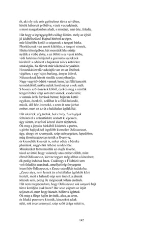 142
őt, aki oly sok erős gyötrelmet tűrt a szivében,
hősök háboruit próbálva, vizek veszedelmét,
s most nyugalomban aludt, s mindazt, ami érte, feledte.
Hát hogy a legragyogóbb csillag föltűnt, mely az éjből
jő ködbőlszülető Hajnal hírével az égre,
már közelébe került a szigetnek a tengeri bárka.
Phorküsznak van amott kikötője, a tengeri vénnek,
Ithaka községében, két meredekfalu szirtje
nyúlik a vízbe előre, s az öblöt is ez veszi körbe,
védi hatalmas habjaitól a goromba szeleknek
kívülről: s odabent a hajóknak nincs kötelékre
szükségük, ha elértek már kikötési helyükhöz.
Hosszúkáslevelű vadolajfa van ott az öbölnek
végében, s egy bájos barlang, árnyas ölével,
Néiaszoknak hívott nimfák szent pihenője.
Nagy vegyitővödrök vannak benn, kétfülü kancsók
terméskőből, mikbe nekik hord mézet a sok méh.
S hosszu szövőszékek kőből, ezeken meg a nimfák
tengeri bíbor szép szövetet szőnek, csoda látni;
s vannak örök források benne; bejárata kettő:
egyiken, északról, szállhat le a földi halandó,
másik, dél fele, isteneké, s ezen át sose járhat
ember, mert ez az út a haláltalan égilakóké.
Hát ideértek; rég tudták, hol e hely. S a hajójuk
féltestével a szárazföldre szaladt ki egészen,
úgy sietett, evezősei kézzel eként röpitették.
Ők meg a jópadu bárkából kisiettek a partra,
s görbe hajójukból legelőbb kiemelve Odüsszeuszt,
úgy, ahogy ott szunnyadt, szép szőnyegeken, lepedőben,
még álombaigázottan tették a fövenyre,
és kiemelték kincseit is, miket adtak a büszke
phaiákok, nagylelkü Athéné rendeletére.
Mindezeket fölhalmozták az olajfa tövébe,
távol az úttól, hogy valamely utas ember előbb, mint
ébred Odüsszeusz, kárt ne tegyen még abban a kincsben;
ők pedig indultak haza. Csakhogy a Földrázó sem
volt feledője szavának, amellyel rég fenyegette
isteni hős Odüszeuszt; s Zeusz szándékát tudakolta:
„Zeusz atya, nem leszek én a haláltalan égilakók közt
tisztelt, mert a halandó nép sem tisztel, a phaiák
törzsek sem, pedig ők mégiscsak tőlem erednek.
Hát nem megmondtam, hogy Odüsszeusz sok sanyarú bajt
tűrve kerüljön csak haza? Bár sose vágtam az útját
teljesen el, mert hogy hazaér, bólintva igérted.
Ők meg a fürge hajón átvitték, alva, az áron,
és Ithaké peremére kitették, kincseket adtak
néki, sok ércet arannyal, szép szőtt drága ruhát is,
 