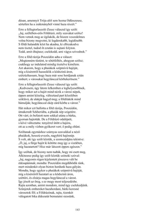 143
dúsan, amennyit Trója alól sem hozna Odüsszeusz,
sértetlen ha a zsákmányból vinné haza részét.”
Erre a fellegtorlaszoló Zeusz válaszul így szólt:
„Jaj, széltében-erős Földrázó, míly szavakat szólsz!
Nem vetnek meg az égilakók, de hiszen veszedelmes
volna bizony megvetni, ki legderekabb, legidősebb.
S földi halandók közt ha akadna, ki elbizakodva
nem tisztel, tudod őt ezután is sujtani folyton.
Tedd, amit óhajtasz; cselekedd, ami vágya szivednek.”
Erre a föld rázója Poszeidón adta a választ:
„Megtenném tüstént, te sötétfelhős, ahogyan szólsz;
csakhogy az indulatod mindig tisztelve kimélem.
Azt akarom, hogy a phaiákok szépmívü hajóját,
míg a kiséretről hazasiklik a ködszinü áron,
szétzúzhassam, hogy haza már sose hordjanak eztán
embert; s városukat hegylánccal körbekerítsem.”
Erre a fellegtorlaszoló Zeusz válaszul így szólt:
„Kedvesem, úgy látom lelkemben a leghelyesebbnek,
hogy mikor azt a hajót mind nézik a városi népek,
éppen amint közeleg, változtasd part közelében
sziklává, de alakját hagyd meg; a földilakók mind
bámulják; hegylánccal ekép zárd körbe a várost.”
Hát mikor ezt hallotta a föld rázója, Poszeidón,
útnakeredt Szkheriába, a phaiák nép szigetére.
Ott várt; és befutott nem sokkal utána a bárka,
gyorsan hajtották. De a Földrázó odalépett,
s kővé változtatta: tenyérrel ütött a hajóra,
ott az a mély vízben gyökeret vert; ő pedig eltűnt.
Szóltanak egymáshoz szárnyas szavaikkal a néző
phaiákok, hosszú-evezős, nagyhírü hajósnép.
S volt, aki így szólt köztük, a szomszédjára tekintve:
„Ó, jaj, a fürge hajót ki kötötte meg így a vizekben,
míg hazatartott? Hisz már látszott éppen egészen.”
Így szóltak, de bizony nem tudták, hogy mi esett meg,
Alkinoosz pedig így szólt köztük szónoki szóval:
„Jaj, nagyonis régen kijelentett jósszava vált be
édesapámnak; mondta: Poszeidón megdühödik ránk,
mert mindenkit olyan bizton hordunk haza gályán.
Mondta, hogy egykor a phaiákok szépmívü hajóját,
míg a kiséretről hazatart az a ködszinü áron,
széttöri, és elzárja magas hegylánccal a várost.
Így jósolt az öreg, s ez megy most teljesedésbe.
Rajta azonban, amint mondom, mind úgy cselekedjünk.
Szűnjetek embereket hazahordani, bárki keresné
városotok föl; a Földrázónak, rajta, tizenkét
válogatott bika áldozatát bemutatni siessünk,
 