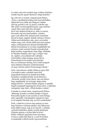 147
és ezeket csak azért mondod, hogy a lelkem elámítsd -:
mondd meg hát, igazán ideértem-e drága hazámba.”
Így szólt erre az istennő, a bagolyszemü Pallasz:
„Ejnye, a gondolatod mindig csak ilyen kebeledben,
éppenezért sose tudlak már elhagyni a bajban,
mert így győzöd a szót, íly jóeszü, óvakodó vagy.
Más ember, ki bolyongásból hazaér, nagy örömmel
vágyik látni a háza ölén fiait, feleségét:
ám te nem óhajtasz kérdezni se, tudni se semmit,
hitvesedet míg nem tetted próbára, a házban
egyre csak otthon ülőt, akinek keserű siralomban
hervad az éjjele, nappala, hullnak a könnyei folyton.
Abban nem kételkedtem soha, mert a szivemben
tudtam, hogy csak a társak nélkül jutsz haza egykor:
mégis, a bátyámmal nem akartam harcbakerülni,
büszke Poszeidónnal, ki szivében megdühödött rád
szörnyen, amért szeretett fiusarját megvakitottad.
Rajta azonban, megmutatom, hogy higgy, Ithakádat.
Ez Phorküsz kikötője, ahol vagy, a tengeri véné,
itt, végében, a hosszúkáslevelű vadolajfa;
itt közelében a bájos barlang, árnyas ölével,
Néiaszoknak hívott nimfák szent pihenője,
lám, ez a boltozatos barlang, hol a nimfa-seregnek
annyi tökéletes áldozatot szoktál bemutatni;
ott meg a Nériton erdővel boritott hegye látszik.”
Szólt, szétoszlatván a ködöt; föltűnt az egész föld:
s örvendett ezután a sokattűrt isteni férfi,
megcsókolta örömmel az életadó honi földet.
Nyomban a nimfákat kérlelte, kezét fölemelve:
„Néiaszok, nimfák, Zeusz lányai, már sose hittem,
hogy megláthatlak: de ma buzgó, drága imáim
hangja köszönt; s valamint hajdan, meglesz az ajándék,
hogyha megengedi nagykegyesen Zeusz lánya, a zsákmány
osztogatója, hogy éljek, s fölnövekedjen a sarjam.”
S mondta az istennő ismét, a bagolyszemü Pallasz:
„Bátorság, ilyenekre szivednek gondja ne légyen.
Kincseidet tegyük el csak azonnal az isteni barlang
mély zugolyába: reád épségben várjanak itt mind;
és mi magunk fontoljuk meg, mit kell cselekednünk.”
Szólt, s indult be az árnyas üreg mélyére az isten,
hogy kikutassa a barlang rejtekeit; mig Odüsszeusz
hozta idébb aranyát, meg az érc kincsét, a szilárdat,
s jólszőtt köntösöket, phaiák vezetők adományát.
Elrejtette egészen; a nyílást fedte be kővel
Pallasz Athénaié, pajzstartó Zeusz atya lánya.
S most az olajfa alatt ültek le, a szent fa tövében,
és tanakodtak a dölyfös kérők végveszedelmén.
 