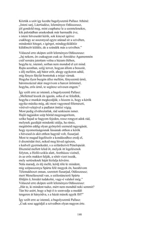 148
Köztük a szót így kezdte bagolyszemü Pallasz Athéné:
„Isteni sarj, Láertiadész, leleményes Odüsszeusz,
jól gondold meg, mint csaphatsz le a szemtelenekre,
kik palotádban uraskodnak már harmadik éve,
s isteni hitvesedet kérik, sok kincset igérve:
csakhogy az asszonyod egyre utánad sír a szivében,
mindenkit hiteget, s ígérget, mindegyikükhöz
küldöncöt küldöz, de a szándék más a szivében.”
Válaszul erre eképen szólt leleményes Odüsszeusz:
„Jaj nekem, én csakugyan csak az Átreidész Agamemnón
csúf sorsára jutottam volna a házam ölében,
hogyha te, istennő, sorban nem mondod el ezt mind.
Rajta azonban, szőjj tervet, hogyan állom a bosszút,
s állj mellém, adj bátor erőt, ahogy egykoron adtál,
míg fényes fátylát bontottuk a trójai várnak.
Hogyha ilyen buzgón állsz mellém, fényszemü úrnő,
háromszázzal akár megvívom a harcot örömmel,
hogyha, erős úrnő, te segítesz szívesen engem.”
Így szólt erre az istennő, a bagolyszemü Pallasz:
„Melletted leszek én igazán, soha el se feledlek,
hogyha e munkát megkezdjük; s hiszem is, hogy a kérők
egyike-másika még, aki most vagyonod fölemészti,
vérével-velejével a padlatot öntözi végig.
Most pedig elváltoztatlak, rád senkisem ismer.
Hajló tagjaidon szép bőröd megzsugorítom,
szőke hajad se hagyom fejeden, rossz rongyot adok rád,
melynek gazdáját mindenki utálja, ha ránéz,
megtöröm eddig olyan gyönyörű szemeid ragyogását,
hogy nyomorúságosnak lássanak otthon a kérők
s hitvesed és akit otthon hagytál volt, fiusarjad.
Most te magad legelőször a kondásodhoz eredj el,
ő disznóidat őrzi, neked meg híved egészen,
s kedveli gyermekedet, s a szilárdszivü Pénelopeiát.
Disznóid mellett leled őt, melyek itt legelésznek
folyton, a Holló-szikla alatt, Arethúsza vizénél,
és az erős makkot falják, a sötét vizet isszák,
mely sertéseknek háját hízlalja kövérre.
Nála maradj, és ülj mellé, kérdj tőle ki mindent,
míg szépasszonyu Spárta felé megyek én, hazahívom
Télemakhoszt onnan, szeretett fiusarjad, Odüsszeusz;
mert Meneláosznál van, a szélestáncterü Spárta
földjén ő, hiredet tudakolni, vagy-é valahol még.”
Válaszul erre eképen szólt leleményes Odüsszeusz:
„Hát te, ki mindent tudsz, mért nem mondtál neki semmit?
Tán biz azért, hogy a bajt ő is szenvedje a meddő
tengeren át hányódva, s a házát mások egyék föl?”
Így szólt erre az istennő, a bagolyszemü Pallasz:
„Csak sose aggódjál a szivedben olyan nagyon érte.
 