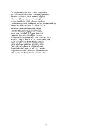 149
Én kísértem el őt oda, hogy nyerjen ragyogó hírt
ott; és nincs neki tennivalója, de nagy nyugalomban
Átreidész házában ül, és ott mindene megvan.
Bárha az ifjak most lesnek rá barna hajóval,
és meg akarják ölni előbb, mintsem hazaérne;
csakhogy nem hiszem én, hogy ez így lesz: mert közülük fog
fedni a föd néhányat előbb, ki a házad emészti.”
Szólt és hozzáért ezután pálcával Athéné.
Szép bőrét hajlékony tagjain összeaszalta,
szőke haját elorozta fejéről, teste köré meg
élemedett öregember bőrét húzta egészen,
és megtörte, mely oly gyönyörű volt, két szeme fényét;
más rossz rongyot adott rá ekkor s összeszakadt csúf
inget, foszladozó, rút füst-befutotta ruhákat;
s arra szökő szarvas kopasz irháját boritotta.
És a kezébe adott botot is, vállára tarisznyát,
foltos-foszladozót, madzag volt rajta a kantár.
Végre, tanácsuk után, szétváltak; s ment el Athéné
isteni Spárta felé, hazahívni fiát Odüszeusznak.
 