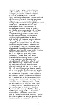 15
Mindenkit hiteget, s ígérget, mindegyikünkhöz
küldöncöt küldöz, de a szándék más a szivében.
És még míly más cselt is eszelt ki az elméjében:
terme ölébe szövőszékét állítva, e roppant
széken hosszu finom vásznat szőtt, s mondta minékünk:
»Kérőim, nemes ifjak, a hős Odüszeusz odavan már,
mégse siettessétek a nászom, amígcsak e leplet
nem fejezem be, szövött vásznam hogy kárba ne vesszen,
szemfödeléül Láertész hősnek, mikor őt majd
hosszuranyujtó vég veszedelmes sorsa eléri;
megbotránkozván az akháj nők azt ne beszéljék,
hogy ki sokat szerzett, most nem jut leple a sírban.«
Így szólt édesanyád, hős lelkünk hitt a szavának.
És napközben a nagy leplet szövögette is aztán,
éjszaka szétfejtette azonban, a fáklyavilágnál.
Így hitegette a bajnokokat három kerek évig;
ámde midőn évszak jött, évszak ment negyedízben,
akkor az egyik nő, ki tudott erről, kifecsegte,
s megleptük, mikor épp fejtette a szép szövedéket.
Kénytelenül befejezte tehát most, bár nem akarta.
Néked a kérők ezt felelik, hogy már magad is tudd
lelkednek mélyén s tudják meg az összes akhájok:
küldd el anyádat a házból és mondd: menjen olyanhoz,
kit férjéül az apja kiválaszt és neki tetszik.
Ám ha soká ingerkedik így az akháji fiakkal,
cselt forgatva szivében - mert ellátta Athéné
bőven a szép dolgok tudományával, jeles ésszel
és cselek ismeretével - nem hallottuk, a régi
széphajfürtü akháj nők közt hogy tudtak ilyesmit
Tűró, Alkméné, vagy a szépkoszorúju Mükéné;
egy se tudott kieszelni olyat, mint Pénelopeia,
eddig; mert bizony az, mit most kieszelt, nem is illő.
S így csak emésztődik vagyonod, jószágod is addig,
míg az anyád szándéka olyan lesz, mint amilyent most
tesznek az ő kebelébe az istenek; ez neki nagy hírt
hoz, de neked csak vágyakozást kivesző vagyonodra.
Mert mi sosem sietünk dolgunkra, se máshova innen,
míg egy akhájjal nem lép nászra, akit maga választ.”
Erre a jóeszü Télemakhosz neki válaszul így szólt:
„Antinoosz, hogy is űzhetném el erővel a házból
azt, aki szült s dajkált! az apám meg távoli földön
él, vagy már meghalt; s keserű annyit kifizetnem
Íkariosznak, hogyha anyám önként odaküldöm.
Apja is énrám hoz csak bajt, és bajt hoz a daimón,
mert ha anyám elmegy, fölidézi az átka a rémes
bosszúistennőket, az emberek is megszólnak
majd: az ilyen szót hát soha én ki nem ejtem a számon.
S hogyha tinektek ezért szivetek mélyén harag ébred,
menjetek el, másutt rendezzetek íly lakomákat,
 