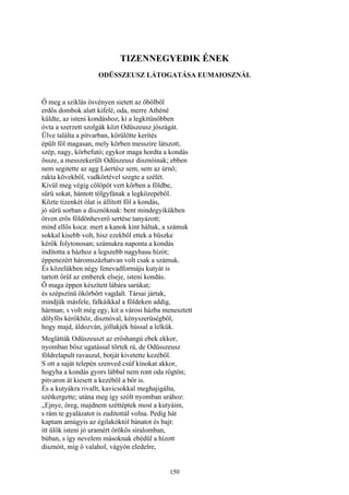 150
TIZENNEGYEDIK ÉNEK
ODÜSSZEUSZ LÁTOGATÁSA EUMAIOSZNÁL
Ő meg a sziklás ösvényen sietett az öbölből
erdős dombok alatt kifelé, oda, merre Athéné
küldte, az isteni kondáshoz, ki a legkitünőbben
óvta a szerzett szolgák közt Odüszeusz jószágát.
Ülve találta a pitvarban, körülötte kerítés
épült föl magasan, mely körben messzire látszott,
szép, nagy, körbefutó; egykor maga hordta a kondás
össze, a messzekerült Odüszeusz disznóinak; ebben
nem segitette az agg Láertész sem, sem az úrnő;
rakta kövekből, vadkörtével szegte a szélét.
Kívül meg végig cölöpöt vert körben a földbe,
sűrü sokat, hántott tölgyfának a legközepéből.
Közte tizenkét ólat is állított föl a kondás,
jó sürü sorban a disznóknak: bent mindegyikükben
ötven erős földönheverő sertése tanyázott;
mind ellős koca: mert a kanok kint háltak, a számuk
sokkal kisebb volt, hisz ezekből ettek a büszke
kérők folytonosan; számukra naponta a kondás
indította a házhoz a legszebb nagyhasu hízót;
éppenezért háromszázhatvan volt csak a számuk.
És közelükben négy fenevadformáju kutyát is
tartott őrül az emberek elseje, isteni kondás.
Ő maga éppen készített lábára sarúkat;
és szépszínü ökörbőrt vagdalt. Társai jártak,
mindjük másfele, falkáikkal a földeken addig,
hárman; s volt még egy, kit a városi házba menesztett
dölyfös kérőkhöz, disznóval, kényszerüségből,
hogy majd, áldozván, jóllakjék hússal a lelkük.
Meglátták Odüszeuszt az erőshangú ebek ekkor,
nyomban bősz ugatással törtek rá, de Odüsszeusz
földrelapult ravaszul, botját kivetette kezéből.
S ott a saját telepén szenved csúf kínokat akkor,
hogyha a kondás gyors lábbal nem ront oda rögtön;
pitvaron át kiesett a kezéböl a bőr is.
És a kutyákra rivallt, kavicsokkal meghajigálta,
szétkergette; utána meg így szólt nyomban urához:
„Ejnye, öreg, majdnem széttéptek most a kutyáim,
s rám te gyalázatot is zuditottál volna. Pedig hát
kaptam amúgyis az égilakóktól bánatot és bajt:
itt ülök isteni jó uramért örökös siralomban,
búban, s így nevelem másoknak ebédül a hízott
disznóit, míg ő valahol, vágyón eledelre,
 