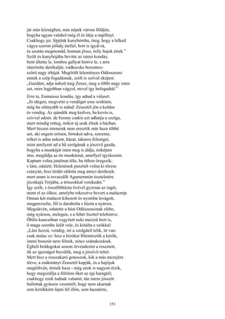 151
jár más községben, más népek városa földjén,
hogyha ugyan valahol még él és látja a napfényt.
Csakhogy jer, lépjünk kunyhómba, öreg, hogy a lelked
vágya szerint jóllakj étellel, bort is igyál rá,
és azután megmondd, honnan jössz, míly bajok értek.”
Szólt és kunyhójába bevitte az isteni kondás;
bent ültette le, lombos gallyat hintve le, s arra
ráteritette derékalját, vadkecske bozontos-
szőrü nagy irháját. Megörült leleményes Odüsszeusz
ennek a szép fogadásnak, szólt is szóval eképen:
„Gazdám, adja neked meg Zeusz, meg a többi nagy isten
azt, mire legjobban vágyol, mivel így befogadtál.”
Erre te, Eumaiosz kondás, így adtad a választ:
„Jó idegen, megvetni a vendéget sose szoktam,
még ha silányabb is nálad: Zeusztól jön a koldus
és vendég. Az ajándék meg kedves, ha kevés is,
szívvel adom: de bizony csakis ezt adhatja a szolga,
mert mindig retteg, mikor új urak élnek a házban.
Mert hiszen isteneink nem eresztik már haza többé
azt, aki engem erősen, birtokot adva, szeretne,
telket is adna nekem, házat, takaros feleséget,
mint amilyent ad a hű szolgának a jószivü gazda,
hogyha a munkáját isten meg is áldja, miképen
íme, megáldja az én munkámat, amellyel igyekszem.
Kaptam volna jutalmat tőle, ha itthon öregszik;
s lám, odalett; Helenének pusztult volna ki törzse
csúnyán, hisz térdét oldotta meg annyi deréknek:
mert uram is tovaszállt Agamemnón tiszteletére
jócsikajú Trójába, a trószokkal verekedni.”
Így szólt, s összébbhúzta övével gyorsan az ingét,
ment el az ólhoz, amelybe rekesztve hevert a malacnép.
Onnan két malacot kihozott és nyomba levágott,
megperzselte, föl is darabolta s húzta a nyársra.
Megsütvén, odatette a húst Odüszeusznak elébe,
még nyárson, melegen, s a fehér liszttel telehintve.
Öblös kancsóban vegyitett neki mézizü bort is,
ő maga szembe leült vele, és kínálta e szókkal:
„Láss hozzá, vendég; mi a szolgától telik, itt van:
csak malac ez: hisz a hízókat fölemésztik a kérők,
isteni bosszút nem félnek, nincs szánakozásuk.
Égbeli boldogokat sosem örvendeztet a rossztett,
ők az igazságot becsülik, meg a jószivü tettet.
Mert hisz a rosszakaró gonoszok, kik a más mezejére
törve, a zsákmányt Zeusztól kapják, és a hajójuk
megtöltvén, térnek haza - még azok is nagyon érzik,
hogy megszállja a félelem őket az égi haragtól;
csakhogy ezek tudnak valamit, tán isteni jósszót
hallottak gyászos vesztéről, hogy nem akarnak
sem kérőkként lépni fel illőn, sem hazatérni,
 