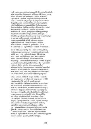 152
csak vagyonunk nyelik el, nagy dölyffel, mitse kimélnek.
Mert hisz ahány éjt és napot ad Zeusz, ők bizony egyre
állatot áldoznak, de nem egyet a házba, se kettőt;
s pusztítják a borunk, nagydölyfösen elpazarolják.
Volt az uramnak sok jószága: bizony nem akadt hős
íly gazdag, sem a szárazföldön, a barna mezőkön,
s itt, Ithakában sem: s együtt húsz férfiunak sincs
íly sokmindene: hadd számlálom elő neked ezt mind.
Van csordája tizenkettő a mezőn; ugyanennyi
disznófalkát, kecske-, juhnyájat is épp ugyanennyit
pásztorok és fizetett szolgák őriznek a földjén.
S tudd meg: a kecskéknek tizenegy nagy nyája legelget
itt a sziget szélén; és értő emberek őrzik.
Innen mindegyikük, kérők számára, naponta
legkitünőbb hízott kecskéjét hajtja a házhoz.
S én itt őrzöm e disznókat, gondozva a falkát,
itt szemelem ki a legszebbet, s küldöm be azoknak.”
Szólt; Odüszeusz pedig ette a húst és itta a jó bort,
szótlanul, egyre, mohón, s vesztét tervelte azoknak.
Majd, hogy evett s lelkét eleséggel fölviditotta,
azt a kupát, melyből maga itta a bort, teletöltve
adta a kondás át. Ő fogta, s örült a szivében,
majd meg a kondáshoz szólt szárnyas szókkal eképen:
„Mondd meg hát, ki a gazda, ki téged dús vagyonából
vásárolt, aki íly tehetős, aki ennyire gazdag?
Mondtad imént, Agamemnónért pusztult el a gazdád;
mondd a nevét, háthogyha fölismerem őt az után is.
Mert Zeusz tudja talán, meg a többi haláltalan isten:
tán hírét is adom, hisz sok földet bebolyongtam.”
Erre a kondás, emberek elseje, mondta a választ:
„Jó öregem, sose győzheti már meg az erre vetődő
vándor drága fiát hírével, sem feleségét;
mert hisz a kóborlók kegyelemfalatokra szorulnak,
hát hazudoznak, s nem kívánnak szólni igaz szót.
Mert aki csak hozzánk, Ithakába kerül csavarogva,
úrnőmhöz megy el, ámító szavakat locsog egyre;
ő szivesen befogadja, kikérdi, de közben a könnyét
pergeti csak szemehéja alól, mint illik a nőhöz,
hitveshez, miután meghalt idegenben a férje.
Hát, öregem, szivesen kitalálnál tán te is ezt-azt,
hogyha köpenyt adnának a szóért, inget is, öltönyt;
néki azonban már ebek és gyorsröptü madárraj
tépi a húst a csontjáról, rég elhagyta a lélek;
vagy halak ették meg, tenger mélyében, a csontja
fekszik a part peremén; a fövenytől elboritottan.
Ő bizony ottpusztult, s a barátai bajba maradtak
mind, de leginkább én busulok, hisz nem lelek úgysem
ennyire jóakaró gazdára, akárhová térjek;
 