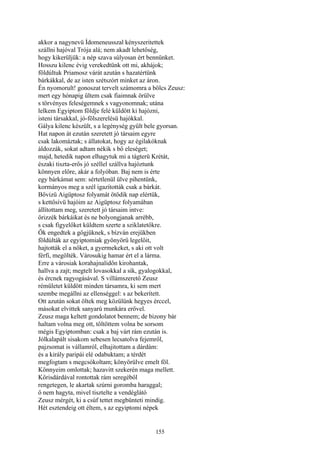 155
akkor a nagynevü Ídomeneusszal kényszeritettek
szállni hajóval Trója alá; nem akadt lehetőség,
hogy kikerüljük: a nép szava súlyosan ért bennünket.
Hosszu kilenc évig verekedtünk ott mi, akhájok;
földúltuk Priamosz várát azután s hazatértünk
bárkákkal, de az isten szétszórt minket az áron.
Én nyomorult! gonoszat tervelt számomra a bölcs Zeusz:
mert egy hónapig ültem csak fiaimnak örülve
s törvényes feleségemnek s vagyonomnak; utána
lelkem Egyiptom földje felé küldött ki hajózni,
isteni társakkal, jó-fölszerelésü hajókkal.
Gálya kilenc készült, s a legénység gyűlt bele gyorsan.
Hat napon át ezután szeretett jó társaim egyre
csak lakomáztak; s állatokat, hogy az égilakóknak
áldozzák, sokat adtam nékik s bő eleséget;
majd, hetedik napon elhagytuk mi a tágterü Krétát,
északi tiszta-erős jó széllel szállva hajóztunk
könnyen előre, akár a folyóban. Baj nem is érte
egy bárkámat sem: sértetlenül ülve pihentünk,
kormányos meg a szél igazították csak a bárkát.
Bővizü Aigüptosz folyamát ötödik nap elértük,
s kettősívü hajóim az Aigüptosz folyamában
állítottam meg, szeretett jó társaim intve:
őrizzék bárkáikat és ne bolyongjanak arrébb,
s csak figyelőket küldtem szerte a sziklatetőkre.
Ők engedtek a gőgjüknek, s bízván erejükben
földúlták az egyiptomiak gyönyörű legelőit,
hajtották el a nőket, a gyermekeket, s aki ott volt
férfi, megölték. Városukig hamar ért el a lárma.
Erre a városiak korahajnalidőn kirohantak,
hallva a zajt; megtelt lovasokkal a sík, gyalogokkal,
és ércnek ragyogásával. S villámszerető Zeusz
rémületet küldött minden társamra, ki sem mert
szembe megállni az ellenséggel: s az bekerített.
Ott azután sokat öltek meg közülünk hegyes érccel,
másokat elvittek sanyarú munkára erővel.
Zeusz maga keltett gondolatot bennem; de bizony bár
haltam volna meg ott, töltöttem volna be sorsom
mégis Egyiptomban: csak a baj várt rám ezután is.
Jólkalapált sisakom sebesen lecsatolva fejemről,
pajzsomat is vállamról, elhajitottam a dárdám:
és a király paripái elé odabuktam; a térdét
megfogtam s megcsókoltam; könyörülve emelt föl.
Könnyeim omlottak; hazavitt szekerén maga mellett.
Kőrisdárdával rontottak rám seregéből
rengetegen, le akartak szúrni goromba haraggal;
ő nem hagyta, mivel tisztelte a vendéglátó
Zeusz mérgét, ki a csúf tettet megbünteti mindig.
Hét esztendeig ott éltem, s az egyiptomi népek
 