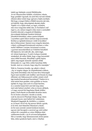 157
indult egy bárkájuk a termő Dúlikhionba.
Avval Akasztoszhoz küldött, a királyhoz; akarta,
hogy gonddal vigyenek; de azok bősz tervnek örültek
ellenem akkor mind; hogy egészen a bajba merüljek.
Hát hogy a tengeri bárka a földtől messzire járt már,
ott kiderült, hogy rabszolgának akartak eladni.
Tépték is le a leplet rólam, az inget, a köntöst,
más rossz rongyokat adtak rám, és foszladozó csúf
inget is, ezt, melyet magad is látsz most a szemeddel.
Estefelé érkeztek a megművelt Ithakához:
jóevezőpadu bárkának fenekére kötöztek
jólsodrott kötelekkel, utána a partra kiléptek
s nyomban a parti fokon sietősen megvacsoráztak.
Közben az égilakók könnyen vették le kezükkel
durva bilincseimet: fejemet rossz rongyba takartam,
s hátul, a jólfaragott kormánynál csúsztam a vízbe:
mellel rádőltem s úsztam, kezeimmel eveztem,
s gyorsan messzekerültem az ő kikötési helyüktől.
Ott léptem ki, hol erdő állt, dús, sűrüvirágú,
ott vártam kuporogva. S azok rivalogva kutattak
mindenhol; de mikor látták, hogy a nagy keresésből
nincs többé hasznuk, fölszálltak a görbe hajóra
újból; míg maguk isteneink rejtettek előlük
könnyeden el, s egy bölcs ember kunyhója ölébe
hoztak: mert az a sorsom, hogy még élve maradjak.”
Néki te, Eumaiosz kondás, így adtad a választ:
„Jaj, te szegény idegen, be megindítottad a lelkem,
míg mind elmondtad, míly hosszan tűrve bolyongtál.
Egyet nem mondtál csak rendben: nem hiszem én, hogy
elhiteted, mit Odüsszeuszról szóltál; minek is kell
épp teneked hazudoznod hasztalanul? Tudom én is,
mint tartott haza gazdám, mint gyűlölte az összes
égilakó őt, hogy nem esett el a trójai harcban,
és a szerettei karjai közt sem halt meg utána:
mert neki halmot emeltek volna az összes akhájok,
s ő nagy szerzett hírt hagyhatna fiának örökbe;
ámde a Szélviharok tovahordták dicstelen innen.
Én itt őrzöm a disznóit; városba se nézek,
csak ha okosszivü Pénelopé óhajtja, hogy innen
elmenjek hozzá, mert hallott hírt valahonnan.
Mindenről faggatják ők, körülülve, a vándort,
az, ki busul, mivel oly rég messze időzik a gazda,
és ki örül, mert büntetlen fölemészti a házát;
én biz nem szeretek semmit kérdezni-kutatni,
egyszer már becsapott a szavával egy aitól ember:
embert ölt s menekült az a téres földeken által,
szállásomra került, s én őt szivesen befogadtam.
Hát ez mondta, hogy Ídomeneusznál, krétai parton
látta, mikor gondozta hajóit, mert a viharban
 