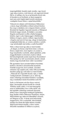 158
megrongálódtak; hazajön majd, mondta, vagy ősszel,
vagy még a nyáron, a sok kinccsel, sok nagyszerü társsal.
Hát te, te sokbaju vén, ha az ég házamba hozott már,
itt hazudozva ne hízelkedj, ne akarj megigézni:
mert nem ezért foglak téged tisztelni tanyámon,
vendéglátó Zeuszt félem, s rajtad könyörűlök.”
Válaszul erre eképen szólt leleményes Odüsszeusz:
„Látom, hogy kebeledben a lelked szörnyü hitetlen;
hisz meg is esküdtem, de te mégsem hitted a szómat.
Kössünk hát fogadást: legyenek tanuink az Olümposzt
birtokoló magas istenek, ők hallják a szavunkat.
Hogyha urad hazatér és ebbe a házba betoppan,
köntöst, inget is adsz köpenyeggel s Dúlikhionba
küldesz el engem, amerre a lelkem vágya kerülni;
s hogyha urad nem tér haza úgy, ahogy én kijelentem,
szolgahadat küldj rám, az vessen a mélybe e szirtről,
s így tartózkodjék más koldus a csalfa beszédtől.”
Néki a választ most így adta az isteni kondás:
„Jó idegen, no bizony szép hírem lenne s erényes
hírem a népek közt, most rögtön is és ezután is,
hogy kunyhómba vezettelek, adtam ajándokot, aztán
meggyilkoltalak és eloroztam a kedves lelked;
hát könyöröghetnék azután majd Zeusz Kroniónhoz!
Most pedig itt az idő vacsoráznunk: jönnek a társak
tüstént, hogy készítsük benn viditó vacsoránkat.”
Ők egymáshoz ilyen szavakat hallatva beszéltek;
közben a disznók és disznóterelők hazatértek.
Elzárták nyugovóra, hová szokták, a kocákat;
rettenetes zajt csaptak azok, mikor ólba nyomultak;
társaihoz pedig így szólt ekkor az isteni kondás:
„Áldozzuk fel a legszebb disznót, rajta, a vándor
vendég kedvéért; minekünk is jó ez: akik rég
mind e fehérfogu disznókkal kínlódva vesződünk,
míg a munkánkat mások boszulatlan eszik föl.”
Szólt, és fát hasított szét éles fejsze vasával;
hájas, ötesztendős disznót hoztak be a társak.
Tűzhelye mellé vitték; s ő el nem hanyagolta
most az örökkéélőket, hisz a lelke derék volt;
hát legelőbb a fehérfogu sertésnek fejeszőrét
dobta a tűzre, könyörgött mindegyik égilakóhoz,
hogy házába a bölcs Odüszeusz hazatérjen, elérjen.
Majd leütötte egy ottheverő fahasábbal a disznót;
azt elhagyta az élet. A társak most beleszúrtak,
megperzselve, föl is szeletelték, tálra kirakták;
minden rész húsát dús hájba takarta a kondás.
Majd lisztet hintett tetejébe, a tűzre vetette;
fölszelték maradékait és fölhúzva a nyársra,
 