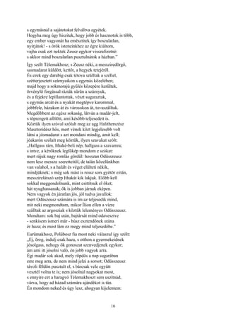 16
s egymásnál a sajátotokat felváltva egyétek.
Hogyha meg úgy hiszitek, hogy jobb és hasznotok is több,
egy ember vagyonát ha emésztitek így boszulatlan,
nyírjátok! - s örök isteneinkhez az égre kiáltom,
vajha csak ezt nektek Zeusz egykor visszafizetné:
s akkor mind boszulatlan pusztulnátok a házban.”
Így szólt Télemakhosz; s Zeusz néki, a messziredörgő,
sasmadarat küldött, kettőt, a hegyek tetejéről.
És ezek egy darabig csak tétova szálltak a széllel,
szétterjesztett szárnyaikon s egymás közelében;
majd hogy a sokmorajú gyűlés közepére kerültek,
örvénylő forgással rázták sűrün a szárnyuk,
és a fejekre lepillantottak, vészt sugaraztak,
s egymás arcát és a nyakát megtépve karommal,
jobbfele, házakon át és városokon át, tovaszálltak.
Megdöbbent az egész sokaság, látván a madár-jelt,
s töprengett afölött, ami később teljesedett is.
Köztük ilyen szóval szólalt meg az agg Halitherszész
Masztoridész hős, mert vének közt legjelesebb volt
látni a jósmadarat s azt mondani mindig, amit kell;
jóakarón szólalt meg köztük, ilyen szavakat szólt:
„Hallgass rám, Ithaké-beli nép, hallgass a szavamra;
s intve, a kérőknek legfőkép mondom e szókat:
mert rájuk nagy romlás gördül: hosszan Odüsszeusz
nem lesz messze szeretteitől, de talán közelünkben
van valahol, s a halált és véget elülteti nékik,
mindjüknek; s még sok mást is rossz sors gyötör eztán,
messzirelátszó szép Ithakát kik lakjuk. Előbb kell
sokkal meggondolnunk, mint csittítsuk el őket;
hát nyughassanak; ők is jobban járnak eképen.
Nem vagyok én járatlan jós, jól tudva javallok:
mert Odüszeusz számára is ím az teljesedik mind,
mit neki megmondtam, mikor Ílion ellen a vízre
szálltak az argosziak s köztük leleményes Odüsszeusz.
Mondtam: sok baj után, bajtársát mind odavesztve
- senkisem ismeri már - húsz esztendőnek utána
ér haza; és most lám ez megy mind teljesedőbe.”
Eurümakhosz, Polübosz fia most neki válaszul így szólt:
„Ej, öreg, indulj csak haza, s otthon a gyermekeidnek
jósolgass, nehogy ők gonoszat szenvedjenek egykor;
ám ami itt jósolni való, én jobb vagyok arra.
Égi madár sok akad, mely röpdös a nap sugarában
erre meg arra, de nem mind jelzi a sorsot; Odüsszeusz
távoli földön pusztult el, s bárcsak vele együtt
vesztél volna te is; nem jósolnál nagyokat most,
s ennyire ezt a haragvó Télemakhoszt sem uszítnád,
várva, hogy ad házad számára ajándékot is tán.
Én mondom neked és úgy lesz, ahogyan kijelentem:
 