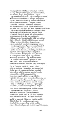 160
mind nyugalomba feküdtek, a válluk pajzs boritotta:
én pedig otthagytam köpenyem, mikor útnakeredtem,
embereimnél, balgán, nem gondoltam a fagyra,
s úgy mentem velük el; csak a pajzzsal s fényes övemmel.
Harmada várt csak az éjnek, a csillagok is nyugovóra
hajlottak, s Odüszeuszhoz ekép szóltam, ki közel volt,
meglökvén könyökömmel, s ő hallgatta azonnal:
»Isteni sarj, Láertiadész, leleményes Odüsszeusz,
nem leszek én immár eleven, megöl itt a kegyetlen
fagy, mert nincs köpenyem sem. Lám, becsapott ma a daimón,
s egy-ingben szálltam ki: de innen semmi menekvés.«
Szóltam ekép; s lelkében ilyen jó gondolat ébredt,
mert a tanácsban is oly kitünő volt, mint a csatában;
fojtott hangon szólt, ezeket suttogta fülembe:
»Hallgass most, a beszéded a többi akháj sose hallja.«
Szólt, s fölemelve fejét könyökéről, mondta azonnal:
»Hallga, barátaim: isteni álom látogatott meg.
Messze szakadtunk bárkáinktól; menjen egy ember
s mondja meg Átreidész Agamemnónnak, ki a népek
pásztora, hogy küldjön hozzánk új társakat onnan.«
Mondta; szavára Thoász, Andraimón gyermeke tüstént
fölpattant, bíbor köpenyét lehajítva megindult
futva a bárkákhoz. S köpenyében fekve, bevártam
én az aranytrónú Hajnal sugarát nagy örömmel.
Bárcsak oly ifjú volnék, s úgy megvolna erőm is.
Tán valamely kondás ellátna köpennyel az ólnál
akkor, mert a derék férfit tisztelve szeretné:
most csak becsmérelnek, amért rút rongy takar engem.”
Erre te, Eumaiosz kondás, így adtad a választ:
„Jó öreg, ím igazán gyönyörű az, amit ma meséltél,
illetlen nem volt a szavad, de hiába se mondtad:
hát nem léssz szűkébe ruhának, semmi olyannak,
mit sokateltűrt esdeklőnek nyujtani illik,
itt most: ám reggel vedd újra a rongyaidat fel.
Mert váltó-köpenyeg nincs itt sok, nincs bizony ing sem
váltani, mindegyik embernek csakis egy van ezekből.
S majd miután hazaér Odüszeusz szeretett fiusarja,
ő maga ad neked inget is, öltönyt, jó köpenyeggel,
és oda küld, ahová a szived meg a lelked akarja.”
Szólt; fölkelt; s heverőt helyezett közelébe a tűznek,
s rá juhok és kecskék irháját dobta azonnal.
Arra feküdt Odüszeusz: Eumaiosz ráboritotta
roppant, sűrü subáját, mely ott volt, hogy a kondás
húzza magára, ha faggyal a rettenetes vihar ébred.
Így hát ott szunnyadt Odüszeusz; körülötte a többi
ifjú férfi aludt; de a kondásnak sose tetszett,
disznóktól távol, maga is hogy köztük aludjék.
Ment s fölövezte a fegyvereit; megörült nagy Odüsszeusz,
 