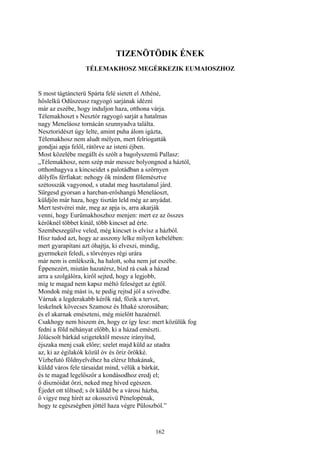 162
TIZENÖTÖDIK ÉNEK
TÉLEMAKHOSZ MEGÉRKEZIK EUMAIOSZHOZ
S most tágtáncterü Spárta felé sietett el Athéné,
hőslelkű Odüszeusz ragyogó sarjának idézni
már az eszébe, hogy induljon haza, otthona várja.
Télemakhoszt s Nesztór ragyogó sarját a hatalmas
nagy Meneláosz tornácán szunnyadva találta.
Nesztoridészt úgy lelte, amint puha álom igázta,
Télemakhosz nem aludt mélyen, mert felriogatták
gondjai apja felől, rátörve az isteni éjben.
Most közelébe megállt és szólt a bagolyszemü Pallasz:
„Télemakhosz, nem szép már messze bolyongnod a háztól,
otthonhagyva a kincseidet s palotádban a szörnyen
dölyfös férfiakat: nehogy ők mindent fölemésztve
szétosszák vagyonod, s utadat meg hasztalanul járd.
Sürgesd gyorsan a harcban-erőshangú Meneláoszt,
küldjön már haza, hogy tisztán leld még az anyádat.
Mert testvérei már, meg az apja is, arra akarják
venni, hogy Eurümakhoszhoz menjen: mert ez az összes
kérőknél többet kínál, több kincset ad érte.
Szembeszegülve veled, még kincset is elvisz a házból.
Hisz tudod azt, hogy az asszony lelke milyen kebelében:
mert gyarapítani azt óhajtja, ki elveszi, mindig,
gyermekeit feledi, s törvényes régi urára
már nem is emlékszik, ha halott, soha nem jut eszébe.
Éppenezért, miután hazatérsz, bízd rá csak a házad
arra a szolgálóra, kiről sejted, hogy a legjobb,
míg te magad nem kapsz méltó feleséget az égtől.
Mondok még mást is, te pedig rejtsd jól a szivedbe.
Várnak a legderakabb kérők rád, főzik a tervet,
leskelnek kövecses Szamosz és Ithaké szorosában;
és el akarnak emészteni, még mielőtt hazaérnél.
Csakhogy nem hiszem én, hogy ez így lesz: mert közülük fog
fedni a föld néhányat előbb, ki a házad emészti.
Jólácsolt bárkád szigetektől messze irányítsd,
éjszaka menj csak előre; szelet majd küld az utadra
az, ki az égilakók közül óv és őriz örökké.
Vízbefutó földnyelvéhez ha elérsz Ithakának,
küldd város fele társaidat mind, vélük a bárkát,
és te magad legelőször a kondásodhoz eredj el;
ő disznóidat őrzi, neked meg híved egészen.
Éjedet ott töltsed; s őt küldd be a városi házba,
ő vigye meg hírét az okosszivü Pénelopénak,
hogy te egészségben jöttél haza végre Püloszból.”
 