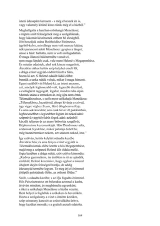 164
isteni édesapám keresem - s még elveszek én is,
vagy valamely kitünő kincs tűnik még el a házból.”
Meghallgatta a harcban-erőshangú Meneláosz;
s rögtön szólt feleségének meg a szolgálóknak,
hogy lakomát készítsenek ottbent bő eleségből.
Jött hozzájuk utána Boéthoidész Eteóneusz,
ágyból-kelve, mivelhogy nem volt messze lakása;
néki parancsot adott Meneláosz: gyujtsa a lángot,
süsse a húst: hallotta, nem is volt szófogadatlan.
Ő maga illatozó hálótermébe vonult el,
nem maga lépdelt csak, vele ment Helené s Megapenthész.
És miután odaértek, ahol sok kincse magaslott,
Átreidész akkor kettős szép kelyhet emelt föl,
s drága ezüst vegyitő-vödröt bízott a fiára,
hozza ki azt. S Helené odaállt ládái elébe:
bennük a tarka ruhák voltak, miket ő maga hímzett.
Egyet ezekből vitt Helené ki, az isteni asszony,
azt, amelyik leghosszabb volt, legszebb diszitésű,
s csillagként ragyogott, legalul, minden ruha alján.
Mentek utána a termeken át, míg újra nem értek
Télemakhoszhoz, s szólt most szőkehajú Meneláosz:
„Télemakhosz, hazatérted, ahogy kívánja a szíved,
úgy vigye véghez Zeusz, Héré dörgőszavu férje.
És ama sok kincsből, ami csak hever itt palotámban,
legbecsesebbet s legszebbet fogom én neked adni:
szépmívű vegyitővödröt fogok adni: ezüstből
készült teljesen és az arany beborítja szegélyét;
Héphaisztosz kezemunkáját. Hős Phaidimosz adta,
szídoniak fejedelme, mikor palotája fedett be,
még hazatértemkor nekem, ezt szánom neked, íme.”
Így szólván, kettős kelyhét odaadta kezébe
Átreidész hős; és ama fényes ezüst vegyitőt is
Télemakhosznak elébe letette a hős Megapenthész,
majd meg a széparcú Helené állt oldala mellé,
fogta kezében a drága ruhát, szót szólva kimondta:
„Kedves gyermekem, ím éntőlem is itt az ajándék,
emlékül, Helené kezeműve, hogy egykor a nászod
óhajtott idején feleséged hordja, de addig
édesanyád termébe legyen. Te meg érj el örömmel
jólépült palotádnak ölébe, az otthoni földre.”
Szólt, s odaadta kezébe; s az ifju fogadta örömmel.
Hős Peiszisztratosz ott belerakta azonnal a kasba,
átvévén mindent, és megbámulta egyenként;
s őket a szőkehajú Meneláosz a házba vezette.
Bent helyet is foglaltak a székeken és heverőkön.
Hozta a szolgaleány a vizet s öntötte kezükre,
szép szinarany kancsót az ezüst tálkába ürítve,
hogy kezüket mossák; s a gyalult asztalt odatolta.
 