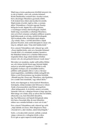 165
Majd meg a tisztes gazdasszony közibük kenyeret vitt,
és sok jó eledelt, s ami volt, osztotta örömmel.
Közbe Boéthoidész szeletelt húst, részeket osztott;
bort a dicsőséges Meneláosz gyermeke töltött.
S ők kirakott kész étkek után kezüket kivetették.
Majd miután elverték végül az éhet, a szomjat,
akkor Télemakhosz s Nesztór ragyogó fiusarja
béfogván lovaik, hágtak föl a cifra szekérre,
s visszhangos tornáca alatt kirobogtak a házból.
Indult még a nyomukba a szőkehajú Meneláosz,
méz-szivü bort szinarany serlegben jobbkeze nyujtott,
hadd áldozzanak avval még, mielőtt kirobognak.
Állt lovaiknak elébe, köszöntött rájuk eképen:
„Ég veletek, fiaim, s szívből üdvözlöm a népek
pásztora Nesztórt, mint szelid édesapám ki olyan volt,
míg mi, akhájok sarjai, Trója alatt hadakoztunk.”
Erre a jóeszü Télemakhosz neki válaszul így szólt:
„Zeusz-táplálta király, neki ezt a beszédet örömmel
visszük hírül, el is mondunk mindent; hazatérve
bár Ithakában lelném én is a házban Odüsszeuszt:
megtudná tőlem, hogy nálad minden örömben
részem volt, oly sok gyönyörű kincset viszek innen.”
Hát mikor ezt mondotta, madár szállt jobbra fölötte:
sas volt, körme között hízott nagy hószinü lúddal,
melyet az udvarból ragadott el; a férfiak és nők
kergették rivalogva; de az közelükbe kerülve,
jobbfele szállt paripáik előtt el. Látva e látványt
mind megörültek, a keblükben lelkük melegebb lett.
Ekkor a szót Peiszisztratosz így kezdette közöttük:
„Mondd meg hát, Zeusz-sarj, Meneláosz, nép fejedelme,
ezt a csodát isten minekünk, vagy néked idézte.”
Szólt; mire töprengett az Arész-kedvelt Meneláosz,
fontolgatta, mikép mondjon neki bölcsszavu választ.
Ámde a hosszuuszályú szép Helené megelőzte:
„Rám hallgassatok, és én jóslok, amint a szivembe
isteneink vetik azt, s ahogyan hiszem is hogy igaz lesz.
Mint ahogy ezt a ludat, mely az udvar ölén nevelődött,
elhurcolta a sas, honi bérceiből ideszállva,
úgy fog Odüsszeusz sok bajnok-bolygásnak utána
érni haza s bosszúját állja; de nem lehetetlen:
otthon van s minden kérőnek a vészt veti el már.”
Erre a jóeszü Télemakhosz neki válaszul így szólt:
„Adja nekünk ezt Zeusz, Héré dörgőszavu férje:
s hozzád ott is, akár istenhez, aként könyörögnék.”
Szólt, s a lovakra ütött ostorral; szálltak a mének
végig a városon át, s robogóan törtek a síkra.
És az igát az egész napon át rázták paripáik.
 