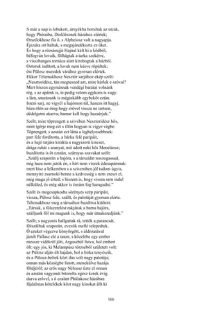 166
S már a nap is lebukott, árnyékba borultak az utcák,
hogy Phéraiba, Dioklésznek házához elértek;
Orszilokhosz fia ő, s Alpheiosz volt a nagyapja.
Éjszaka ott háltak, s megajándékozta ez őket.
És hogy a rózsásujjú Hajnal kélt ki a ködből,
béfogván lovaik, fölhágtak a tarka szekérre,
s visszhangos tornáca alatt kirobogtak a házból.
Ostoruk indított, a lovak nem késve röpültek;
ősi Pülosz meredek várához gyorsan elértek.
Ekkor Télemakhosz Nesztór sarjához ekép szólt:
„Nesztoridész, tán megteszed azt, mire kérlek e szóval?
Mert hiszen egymásnak vendégi barátai volnánk
rég, s az apáink is, te pedig velem egykoru is vagy:
s lám, utazásunk is méginkább egybeköt eztán.
Isteni sarj, ne vigyél a hajómon túl, hanem itt hagyj,
háza ölén az öreg hogy erővel vissza ne tartson,
dédelgetni akarva; hamar kell hogy hazaérjek.”
Szólt; mire töprengett a szivében Nesztoridész hős,
mint ígérje meg ezt s illőn hogyan is vigye végbe.
Töprengett, s azután ezt látta a leghelyesebbnek:
part fele fordította, a bárka felé paripáit,
és a hajó tatjára kirakta a nagyszerü kincset,
drága ruhát s aranyat, mit adott neki hős Meneláosz;
buzdította is őt ezután, szárnyas szavakat szólt:
„Szállj szaporán a hajóra, s a társaidat noszogassad,
míg haza nem jutok én, s hírt nem viszek édesapámnak:
mert hisz a lelkemben s a szivemben jól tudom úgyis,
mennyire zsarnoki benne a kedvesség s nem ereszt el,
még maga jő érted; s hiszem is, hogy vissza sem indul
nélküled, és még akkor is énrám fog haragudni.”
Szólt és megcsapkodta sörényes szép paripáit,
vissza, Pülosz fele, szállt, és palotáját gyorsan elérte.
Télemakhosz meg a társaihoz buzdítva kiáltott:
„Társak, a fölszerelést rakjátok a barna hajóra,
szálljunk föl mi magunk is, hogy már útnakeredjünk.”
Szólt; s nagyonis hallgattak rá, tették a parancsát,
fölszálltak szaporán, evezők mellé telepedtek.
Ő ezeket végezve könyörgött, s áldozatával
járult Pallasz elé a taton; s közelébe egy ember
messze vidékről jött, Argoszból futva, hol embert
ölt: egy jós, ki Melampúsz törzséből született volt:
az Pülosz alján élt hajdan, hol a birka tenyészik,
és a Pülosz-beliek közt dús volt nagy palotája;
onnan más községbe futott, menekülve hazája
földjéről; az erős nagy Néleusz űzte el onnan
és azután vagyonát bitorolta egész kerek évig
durva erővel, s ő ezalatt Phülakosz házában
fájdalmas kötelékek közt nagy kínokat állt ki
 
