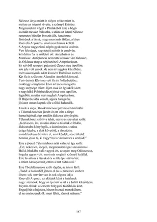167
Néleusz lánya miatt és súlyos vétke miatt is,
melyre az istennő rávette, a szörnyü Erínüsz.
Megmenekült végül s Phülakéból űzte a bőgő
csordát messze Püloszba, s utána az isteni Néleusz
rettenetes bűnéért bosszút állt, hazahozta
fivérének a lányt; maga ment más földre, a híres
lónevelő Argoszba, ahol most laknia kellett.
S Argosz nagyszámú népén gyakorolta uralmát.
Vett feleséget, nagytetejű palotát is emelvén,
két daliás fia is született ott: Antiphatész és
Mantiosz. Antiphatész nemzette a hősszivü Oikleuszt,
és Oikleusz meg a népösztönző Amphiaráoszt,
kit szívből szeretett pajzstartó Zeusz meg Apollón:
sok jele volt ennek; de nem ért aggkor küszöbére,
mert asszonynak adott kincsért Thébában esett el.
Két fia is született: Alkmáón Amphilokhosszal.
Testvérének Kleitosz volt fia és Polüpheidész;
csakhogy aranytrónú Éósz azt messzeragadta
nagy szépsége miatt: éljen csak az égilakók közt;
s nagylelkű Polüpheidészt jóssá tette Apollón,
legjobbá, miután már meghalt Amphiaráosz.
Ő Hüperészíába vonult, apjára haragvón,
jóslatot onnan kaptak tőle a földi halandók.
Ennek a sarja, Theoklümenosz jött most közelükbe
s Télemakhoszhoz járult: őt ott lelte a fürge
barna hajónál, épp amidőn áldozva könyörgött;
Télemakhoszt szólítva tehát, szárnyas szavakat szólt:
„Kedvesem, ím, miután áldozva talállak e földön,
áldozatodra könyörgök, a daimónodra, s utána
drága fejedre, s akik követőid, a társaidéra:
mondd nekem őszintén el, amit kérdek, sose titkold:
honnan jössz te, ki vagy? hol a városod és a szülőid?”
Erre a jóeszü Télemakhosz neki válaszul így szólt:
„Ezt, neked én, idegen, megmondom igaz szavaimmal.
Halld, Ithakába való vagyok én, az apám meg Odüsszeusz,
hogyha ugyan volt: mert már meghalt szörnyü halállal.
Érte hivattam a társakat és velük éjszinü bárkát,
s eltűnt édesapámról jöttem a hírt tudakolni.”
Erre Theoklümenosz szólt rögtön, az isteni férfi:
„Tudd: a hazámból jöttem el én is; törzsbeli embert
öltem: sok testvére van és sok sógora lakja
lónevelő Argoszt, az akhájok közt a hatalmuk
nagy: szaladok, hogy az éjszinü vészt s a halált kikerüljem,
folyton előlük; a sorsom: bolygani földilakók közt.
Engedj hát a hajódra, hiszen hozzád menekültem,
el ne emésszenek ők: mert félek, jönnek utánam.”
 