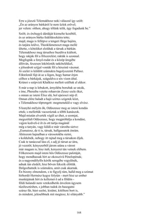 168
Erre a jóeszü Télemakhosz neki válaszul így szólt:
„Én az arányos bárkáról le nem űzlek erővel;
jer velem: otthon, ahogy tőlünk telik, úgy fogadunk be.”
Szólt; és érchegyü dárdáját kiemelte kezéből,
és az arányos bárka fedéldeszkáira tette;
majd, maga is fellépve a tengeri fürge hajóra,
és tatjára leülve, Theoklümenoszt maga mellé
ültette, s köteléket eloldtak a társak a bárkán.
Télemakhosz meg társaihoz buzdítva kiáltott,
hogy rakják föl a fölszerelést; rakták is azonnal.
Megfogták a fenyő-rudat és a közép üregébe
állítván, feszesen lekötözték tatkötelékkel,
s jólsodrott szíjjal vonták föl a hószinü vásznat.
Jó szelet is küldött számukra bagolyszemü Pallasz.
Féktelenül fújt át az a légen, hogy hamar érjen
célhoz a bárkájuk, száguldva a sós vizen által.
Krúnoi s szépvizü Khalkisz mellett szálltak el ekkor.
S már a nap is lebukott, árnyékba borultak az utcák,
s íme, Pheraiba vetette rohanván Zeusz szele őket,
s onnan az isteni Élisz alá, hol epeioszi nép él.
Onnan előre haladt a hajó szirtes szigetek közt,
s Télemakhosz töprengett: megmenekűl-e vagy elvész.
S kunyhó mélyén ők, Odüszeusz meg az isteni kondás
ettek; s mellettük vacsoráztak a többi kanászok.
Majd miután elverték végül az éhet, a szomjat,
megszólalt Odüszeusz, hogy megpróbálja a kondást,
vajjon kedveli-é őt és ott tartja magánál
még a tanyán, vagy küldi-e már városba sietve:
„Eumaiosz, de ti is, társak, hallgassatok énrám.
Áhitozom hajnalban a városotokba sietni,
s koldulnék, nehogy itt rajtad meg a társakon éljek.
Csak te tanáccsal láss el, s adj jó társat az útra,
jó vezetőt; kényszerből járom utána a várost
már magam is; hisz italt, kenyeret tán vetnek elébem.
Fölkeresem majd isteni hős Odüszeusz palotáját,
hogy mondhassak hírt az okosszivü Pénelopénak;
és a nagyondölyfös kérők seregébe vegyülnék,
adnak tán eledelt, hisz bőven fekszik előttük.
Dolgozhatnék is számukra, amit csak akarnak.
Én bizony elmondom, s te figyelj rám, halld meg a szómat
hírhordó Hermész kegye folytán - mert hisz az ember
munkájának hírt és kellemet ő ad a földön -
földi halandó nem vetekedhetik énvelem úgysem
tűzélesztésben, s jobban tudok én hasogatni
száraz fát, húst szelni, kisütni, kitölteni bort is,
és mindent, jelesebbnek mit megtesz, ki silányabb.”
 