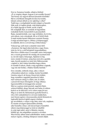 169
Erre te, Eumaiosz kondás, sóhajtva felelted:
„Ó, te szegény idegen, hogyan is jut eszedbe ilyesmi?
Tán bizony oly nagyon áhitozol pusztulni közöttük?
Hát te a kérőknek tömegébe kivánsz keveredni,
kiknek szörnyű dölyfe az érc égboltig is elhat?
Tudd meg: a szolgahaduk hozzád csöppet se hasonló:
ifjak azok, jó ingben járnak, szép köpenyegben,
és a fejük ragyogó és fésült, arcuk is ápolt,
kik szolgálják őket; az asztalok ott legyalultan
roskadnak bortól, kenyerektől és pecsenyéktől.
Rajta, maradj köztünk, sose vagy terhünkre, ha itt élsz,
sem nékem, sem a társaknak, kik az ól körül élnek.
S majd miután hazaér Odüszeusz szeretett fiusarja,
ő maga ad neked inget is, öltönyt, jó köpenyeggel,
és odaküld, ahová a szived meg a lelked akarja.”
Válaszul így szólt most a sokattűrt isteni férfi:
„Eumaiosz, bár téged ekép kedvelne a nagy Zeusz,
mint én, kit te a csúf bolygástól megszabadítasz.
Mert hisz a földön nincs is rosszabb, mint a bolyongás;
ám a veszett gyomorért tűr mindig sok nyomorú kínt
az, kit elér útján a bolyongás, fájdalom és baj;
most, miután itt tartasz, amíg haza nem jön a gazdád,
rajta, beszélj anyjárol az isteni hős Odüszeusznak
s apjáról is, akit vénkor küszöbén hagya itthon,
és mondd el nekem, élnek-e még sugarában a napnak,
vagy tán már holtak, s Hádész házába hatoltak.”
Erre a kondás, emberek elseje, adta a választ:
„Elmondom neked ezt, vendég, őszinte beszéddel.
Láertész még él, de bizony Zeuszt kéri örökké,
hogy termében a tagjaiból pusztítsa ki lelkét,
mert szörnyen zokog ő a fiáért, érte, ki eltűnt,
s jóeszü törvényes feleségéért, ki hogy elhúnyt,
legszomorúbbá és koraaggá tette azonnal.
Mert az a gyásza miatt pusztult, nagyhírü fiáért,
szörnyü halállal, ahogy bárcsak sose halna, ki nékem
kedves az itt élők közt, és ki velem csupa jót tesz.
Míg ez az úrnő élt, bármennyire gyászba borult is,
róla a hírt szakadatlanul és szivesen tudakoltam,
mert hiszen egykor a hosszuuszályu derék Ktimenével,
legkisebb lányával táplált engem a házban;
így nevelődtem, s vélem is úgy bánt, mint vele, majdnem.
És miután sóvárgott ifjukorunkba elértünk,
adta Szaméba a lányt, sok kincset kapva Szaméból;
nékem meg köpenyeggel az úrnő jó ruhafélét
és szép inget adott, sarut is lábamra; tanyára
küldött így; ám mégjobban szeretett a szivében.
Most bizony abban mind szűkölködöm: ámde a munkám,
melyet végzek, a boldog olümposzi istenek áldják:
 