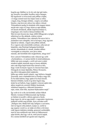 17
hogyha egy ifjabbat, te, ki oly sok régi igét tudsz,
így rászedve szavaddal, buzdítsz még a haragra,
hát legelőször is őt kevered csak jobban a bajba,
s ő maga semmit nem lesz képes tenni ez ellen;
s téged, öreg, bírságra itélünk, s majd a szivedben
búsulsz, míg lerovod, súlyos lesz akkor a kínod.
Télemakhoszt pedig itt mindenki előtt magam intem:
anyját már vegye rá, hogy térjen az apja lakába,
ott nászát elrendezik, adnak majd hozományt is,
rengeteget, mit a kedves lánnyal küldeni illő.
Mert én nem hiszem ám, hogy előbb fölhagynak a nyűgös
nőkéréssel az ifju akhájok, senkise rettent
minket, Télemakhosz sem, akármíly bő-szavu lett is;
jóslatokon sem csüngünk, mit te locsogsz, öreg; úgysem
teljesül az nálunk, s téged csak jobban utálunk.
És a vagyon csak emésztődik csufosan, soha nem jő
kárpótlás, míg Pénelopé halogatja közöttünk
nászát; ittmaradunk és várunk, minden időben
versengünk az erényéért, sose járva utána
másnak, akit közülünk kiki megkérhetne, ahogy kell.”
Erre a jóeszü Télemakhosz neki válaszul így szólt:
„Eurümakhosz, s ti nemes kérők itt mindvalahányan,
többé már nem esengek, s erről szót sem is ejtek:
mindezt tudják isteneink meg az összes akhájok,
már csak fürge hajót kérek húsz társsal az útra,
hogy vizek ösvényén vigyen el s hozzon haza újra.
Elmegyek én innen Spártába, Pülosz fövenyére,
rég ellévő édesapám jöttét tudakolni;
hátha egy ember mond valamit, vagy hallom a hangját
Zeusznak, mert a halandók közt ez hordja a nagy hírt.
És ha talán hallom, hogy apám él és haza készül,
bármint őrlődöm, kerek évig tűrni fogok még,
ámde ha azt hallom, hogy meghalt s nincsen apám már,
akkor megtérvén szeretett földjére hazámnak,
sírhalmot magasítva s áldozatot bemutatva
rajta, sokat, mint illik, anyámat férjhezadom majd.”
Így szólt és le is ült; de közöttük szólani fölkelt
Mentór, tisztanevű Odüszeusznak régi barátja;
az bárkán tovaszállt s rábízta egészen a házát,
hogy tegye itt, mit az agg rendel, s vagyonára vigyázzon;
jóakarón szólalt meg köztük, ilyen szavakat szólt:
„Hallgass rám, Ithaké-beli nép, hallgass a szavamra;
már ne legyen soha jóakaró, nyájas se, szelíd se
egy jogaras vezető se, ne tudja szivében a törvényt;
csak legyen indulatos mindég, gonoszul cselekedjék;
mert ki sem emlékszik már isteni jó Odüszeuszra
népe között, ahol úgy volt úr, mint jószivü apjuk.
Én a nemes kérőktől azt igazán nem irígylem,
 