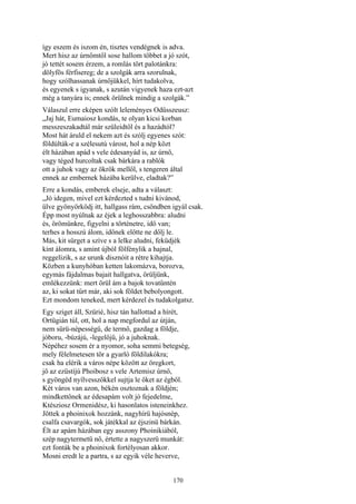 170
így eszem és iszom én, tisztes vendégnek is adva.
Mert hisz az úrnőmtől sose hallom többet a jó szót,
jó tettét sosem érzem, a romlás tört palotánkra:
dölyfös férfisereg; de a szolgák arra szorulnak,
hogy szólhassanak úrnőjükkel, hírt tudakolva,
és egyenek s igyanak, s azután vigyenek haza ezt-azt
még a tanyára is; ennek örülnek mindig a szolgák.”
Válaszul erre eképen szólt leleményes Odüsszeusz:
„Jaj hát, Eumaiosz kondás, te olyan kicsi korban
messzeszakadtál már szüleidtől és a hazádtól?
Most hát áruld el nekem azt és szólj egyenes szót:
földúlták-e a szélesutú várost, hol a nép közt
élt házában apád s vele édesanyád is, az úrnő,
vagy téged hurcoltak csak bárkára a rablók
ott a juhok vagy az ökrök mellől, s tengeren által
ennek az embernek házába kerülve, eladtak?”
Erre a kondás, emberek elseje, adta a választ:
„Jó idegen, mivel ezt kérdezted s tudni kivánod,
ülve gyönyörködj itt, hallgass rám, csöndben igyál csak.
Épp most nyúlnak az éjek a leghosszabbra: aludni
és, örömünkre, figyelni a történetre, idő van;
terhes a hosszú álom, időnek előtte ne dőlj le.
Más, kit sürget a szíve s a lelke aludni, feküdjék
kint álomra, s amint újból fölfénylik a hajnal,
reggelizik, s az urunk disznóit a rétre kihajtja.
Közben a kunyhóban ketten lakomázva, borozva,
egymás fájdalmas bajait hallgatva, örüljünk,
emlékezzünk: mert örül ám a bajok tovatűntén
az, ki sokat tűrt már, aki sok földet bebolyongott.
Ezt mondom teneked, mert kérdezel és tudakolgatsz.
Egy sziget áll, Szürié, hisz tán hallottad a hírét,
Ortügián túl, ott, hol a nap megfordul az útján,
nem sürü-népességü, de termő, gazdag a földje,
jóboru, -búzájú, -legelőjű, jó a juhoknak.
Népéhez sosem ér a nyomor, soha semmi betegség,
mely félelmetesen tör a gyarló földilakókra;
csak ha elérik a város népe között az öregkort,
jő az ezüstíjú Phoibosz s vele Artemisz úrnő,
s gyöngéd nyílvesszőkkel sujtja le őket az égből.
Két város van azon, békén osztoznak a földjén;
mindkettőnek az édesapám volt jó fejedelme,
Ktésziosz Ormenidész, ki hasonlatos isteneinkhez.
Jöttek a phoinixok hozzánk, nagyhírü hajósnép,
csalfa csavargók, sok játékkal az éjszinü bárkán.
Élt az apám házában egy asszony Phoinikiából,
szép nagytermetü nő, értette a nagyszerü munkát:
ezt fonták be a phoinixok fortélyosan akkor.
Mosni eredt le a partra, s az egyik véle heverve,
 