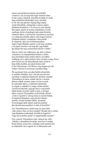 172
onnan azonnal három kelyhet tett kebelébe
s ment ki a nő; én meg buta fejjel mentem utána.
S már a nap is lebukott, árnyékba borultak az utcák,
hogy kitünőhírű kikötőnkbe sietve leértünk,
és ott várt ama phoinix népség fürge hajója.
Aztán fölszálltak s kihajóztak a nedves utakra,
fölraktak bennünket is. És Zeusz jó szele támadt.
Hat napon, éjjelen át azután szakadatlan eveztek:
csakhogy amint a hetednapot adta utána Kroníón,
Artemisz akkor, a nyílszerető, lenyilazta az asszonyt,
s ő a hajó-pocsolyába zuhant, mint tengeri sólyom.
Fókáknak falatul s a halaknak vízbevetették
őt a hajósok; fájó szívvel hátramaradtam;
majd a hajót Ithakába sodorta a szél meg a hullám;
s itt engem Láertész vett meg dús vagyonából.
Így láttam hát meg szemeimmel először e földet.”
Néki az isteni sarj, Odüszeusz, így adta a választ:
„Eumaiosz, be megindítottad bennem a lelket,
míg elmondtad mind, amiket tűrtél a szivedben.
Csakhogy jót is adott teneked, lásd, rosszhoz a nagy Zeusz,
mert hiszen oly sok hányódásnak utána szelíd úr
háza ölébe kerültél, jut neked élelem attól
és bor folytonosan, s jól élhetsz; míg magam oly sok
emberi városon át csavarogva jutottam idáig.”
Ők egymással ilyen szavakat hallatva beszéltek;
és amidőn elaludtak, nem volt már sok idő sem:
nyomban a széptrónú Hajnal jött. Közben a partnál
Télemakhosz jó társai vonták már be a vásznat,
árbocot oldtak azonnal, utána a révbe eveztek.
És nehezéket dobva, a tatkötelet lekötözték:
és maguk is szálltak ki a tenger torlata mellett,
s készítvén lakomát, ragyogó bort is vegyitettek.
Majd miután elverték végül az éhet, a szomjat,
akkor a jóeszü Télemakhosz szólt köztük először:
„Csak ti vigyétek a városig innen az éjszinü bárkát,
én legelőim látogatom, meg pásztori népem;
estefelé, miután mindent láttam, hazatérek.
És korareggel adok nektek majd úti jutalmul
dús lakomát pecsenyékkel, és édes jó boritallal.”
Erre Theoklümenosz szólalt meg, az isteni férfi:
„Hát, kedves fiam, én hova menjek? Mondd, kik a sziklás
szép Ithakában uralkodnak, közülük ki fogad be?
Vagy tán nyomban anyád s a magad házába siessek?”
Erre a jóeszü Télemakhosz neki válaszul így szólt:
„Máskor a házunkhoz hívnálak, mert hisz a vendég
benne hiányt sosem érez; csakhogy most teneked sem
jó odajönnöd: nem vagyok ott, és édesanyám sem
 