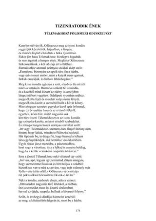 174
TIZENHATODIK ÉNEK
TÉLEMAKHOSZ FÖLISMERI ODÜSSZEUSZT
Kunyhó mélyén ők, Odüszeusz meg az isteni kondás
reggelijük készítették, hajnalban, a lángon,
és minden bojtárt elküldtek a falka nyomában.
Ekkor jött haza Télemakhosz; hizelegve fogadták
és nem ugattak a hangos ebek. Meglátta Odüsszeusz
farkcsóválásuk, s két láb zaja ért a füléhez.
Eumaioszhoz azonnal szárnyas szókkal ekép szólt:
„Eumaiosz, bizonyára az egyik társ jön a házba,
vagy más ismert ember, mert a kutyák nem ugatnak,
farkuk csóválják, és hallom lábdobogását.”
Még ki se mondta egészen a szót, s kedves fia ott állt
máris a tornácon. Bámulva szökött fel a kondás,
és a kezéből mind kiesett az edény is, amelyben
lángszinü bort vegyitett. Odalépett nyomban urához,
megcsókolta fejét és mindkét szép szeme fényét,
megcsókolta kezét: a szeméből hullt a kövér könny.
Mint ahogyan szeretett gyereket karol apja örömmel,
hogy tíz év multán hazatér az a távoli földről,
egyetlen, késői fiút, akiért nagyonis sok
kínt tűrt: isteni Télemakhoszt ez az isteni kondás
így csókolta-karolta, miként vészből szabadultat.
És zokogó hangon hozzá szárnyas szavakat szólt:
„Itt vagy, Télemakhosz, szemem édes fénye! Bizony nem
hittem, hogy látlak, miután te Püloszba hajóztál.
Hát lépj már be, te drága fiú, hogy benned a lelkem
látva gyönyörködjék, aki bentállsz visszakerülvén.
Úgyis ritkán jársz mezeidre, a pásztoraidhoz,
bent vagy a városban: hisz a lelked is annyira boldog,
hogyha a kérők vészokozó csapatára tekintesz.”
Erre a jóeszü Télemakhosz neki válaszul így szólt:
„Jól van, apó, legyen így; temiattad jöttem amúgyis,
hogy szemeimmel lássalak és hírt halljak a szádból:
házunkban van-e még az anyám, vagy már valamely más
férfiu vette talán nőül, s Odüszeusz nyoszolyája
rút pókhálókkal teleszőtten fekszik-e árván.”
Néki a kondás, emberek elseje, adta a választ:
„Ottmaradott nagyonis tűrő lélekkel, a házban,
őrzi a termeidet most is: keserű siralomban
hervad az éjjele, nappala, hullnak a könnyei folyton.”
Szólt, és érchegyü dárdáját kiemelte kezéből;
az meg, a kőküszöbön hágván át, ment be a házba.
 