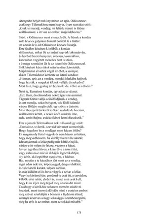 175
Átengedte helyét neki nyomban az apja, Odüsszeusz;
csakhogy Télemakhosz nem hagyta, ilyen szavakat szólt:
„Csak te maradj, vendég; mi lelünk másutt is ülésre
szállásunkon: s itt van az ember, majd idehozza.”
Szólt; s Odüszeusz ment vissza, leült. A fiúnak a kondás
zöld leveles galyakon bundát boritott le a földre:
ott azután le is ült Odüszeusz kedves fiusarja.
Erre fatálon készített ki elébük a kondás
sülthusokat, miket ők az imént hagytak lakomázván,
és hordott hozzá kenyeret, sebesen, kosarakban,
kancsóban vegyitett mézédes bort is utána,
s ő maga szemközt ült le az isteni hős Odüszeusszal.
S ők kirakott kész étkek után kezüket kivetették.
Majd miután elverték végül az éhet, a szomjat,
akkor Télemakhosz kérdezte az isteni kondást:
„Honnan, apó, ez a vendég, mondd; Ithakába hajósok
hogy hozták, s magukat kiknek vallják dicsekedve?
Mert hisz, hogy gyalog ért hozzánk ide, vélve se vélném.”
Néki te, Eumaiosz kondás, így adtad a választ:
„Ezt, fiam, én elmondom néked igaz szavaimmal.
Tágterü Krétát vallja szülőföldjének a vendég,
és azt mondja, sokat bolygott, sok földi halandó
városa földjén megfordult: így szőtte a daimón.
Most theszprót bárkáról szökve szaladt ide hozzám,
szállásomra került, s neked őt én átadom, íme,
tedd, amit óhajtsz, esdekelődnek lenni dicsekszik.”
Erre a jóeszü Télemakhosz neki válaszul így szólt:
„Eumaiosz, te derék, szavaid szivemet szomorítják.
Hogy fogadom be a vendéget most házam ölébe?
Én magam oly fiatal vagyok és nem bízom erőmben,
hogy megvédhessem, ha viszályt kezd véle akárki;
édesanyámnak a lelke pedig már kétfele hajlik,
várjon-e itt velem és őrizze, vezesse a házat,
hitvesi ágyához híven, s kikerülve a rossz hírt,
vagy válassza-e már az akhájok legderekabbját,
oly kérőt, aki legtöbbet nyujt érte, a házban.
Hát, miután a te házadhoz jött most ez a vendég,
inget adok neki én, köpenyeggel, drága ruhákkal,
és vele kétélű kardot, talpára sarúkat,
és oda küldöm el őt, hova vágyik a szíve, a lelke.
Vagy ha kivánod tán: gondozd te csak itt, a tanyádon;
küldök néki ruhát, eledelt is, mind, ami csak kell,
hogy ki ne éljen még téged meg a társaidat mind.
Csakhogy a kérőkhöz sohasem merném odahívni
hozzánk, mert iszonyú dölyfös mind s esztelen ember:
még szóval szurkálják s bennem a fájdalom ébred;
szörnyü keserves a nagy sokasággal szembeszegülni,
még ha erős is az ember, mert az sokkal erősebb.”
 