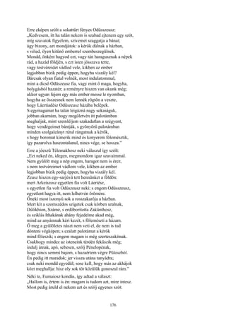 176
Erre eképen szólt a sokattűrt fényes Odüsszeusz:
„Kedvesem, itt ha talán nekem is szabad ejtenem egy szót,
míg szavatok figyelem, szivemet szaggatja a bánat;
úgy bizony, azt mondjátok: a kérők dúlnak a házban,
s véled, ilyen kitünő emberrel szembeszegülnek.
Mondd, önként hagyod ezt, vagy tán haragusznak a népek
rád, a hazád földjén, s ezt isten jósszava tette,
vagy testvéreidet vádlod vele, kikben az ember
legjobban bízik pedig éppen, hogyha viszály kél?
Bárcsak olyan fiatal volnék, most indulatommal,
mint a dicső Odüszeusz fia, vagy mint ő maga, hogyha,
bolygásból hazatér; a reményre hiszen van okunk még;
akkor ugyan fejem egy más ember messe le nyomban,
hogyha az összesnek nem lennék rögtön a veszte,
hogy Láertiadész Odüszeusz házába belépek.
S egymagamat ha talán leigázná nagy sokaságuk,
jobban akarnám, hogy megöletvén itt palotámban
meghaljak, mint szemléljem szakadatlan a szégyent,
hogy vendégeimet bántják, s gyönyörű palotámban
minden szolgaleányt rútul rángatnak a kérők,
s hogy boromat kimerik mind és kenyerem fölemésztik,
így pazarolva haszontalanul, nincs vége, se hossza.”
Erre a jóeszü Télemakhosz neki válaszul így szólt:
„Ezt neked én, idegen, megmondom igaz szavaimmal.
Nem gyűlölt meg a nép engem, haragot nem is érez,
s nem testvéreimet vádlom vele, kikben az ember
legjobban bízik pedig éppen, hogyha viszály kél.
Zeusz hiszen egy-sarjúvá tett bennünket a földön:
mert Arkeiszosz egyetlen fia volt Láertész,
s egyetlen fia volt Odüszeusz neki; s engem Odüsszeusz,
egyetlent hagya itt, nem lelhetvén örömére.
Őneki most iszonyú sok a rosszakarója a házban.
Mert kit a szomszédos szigetek csak körben uralnak,
Dúlikhion, Számé, s erdőboritotta Zakünthosz,
és sziklás Ithakának ahány fejedelme akad még,
mind az anyámnak kéri kezét, s fölemészti a házam.
Ő meg a gyűlöletes nászt nem veti el, de nem is tud
dönteni végképen; s ezalatt palotámat a kérők
mind föleszik; s engem magam is még szerteszakítnak.
Csakhogy mindez az isteneink térdén feküszik még;
indulj útnak, apó, sebesen, szólj Pénelopénak,
hogy nincs semmi bajom, s hazaértem végre Püloszból.
Én pedig itt maradok; jer vissza utána tanyádra;
csak neki mondd egyedül; sose kell, hogy más az akhájok
közt meghallja: hisz oly sok tör közülük gonoszul rám.”
Néki te, Eumaiosz kondás, így adtad a választ:
„Hallom is, értem is én: magam is tudom azt, mire intesz.
Most pedig áruld el nekem azt és szólj egyenes szót:
 