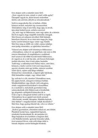 178
Erre eképen szólt a sokattűrt isteni férfi:
„Nem vagyok én isten, minek is vetnél velük egybe?
Édesapád vagyok én, akiért keserű siralomban
tűröd a sok-sok kínt, dölyfét az erőszakosaknak.”
Szólt és megcsókolta fiát, és hulltak a földre
könnyei arcáról, melyeket rég visszaszorított.
Télemakhosz még el nem hitte, hogy apja, ki ott áll,
újra ekép fordult hozzá, szólalva szavával:
„Jaj, nem vagy te Odüsszeusz, nem vagy apám, de a daimón
bűvöl el engem, hogy mégtöbb siralomba zokogjak.
Mert hiszen ezt sohasem mívelheti földi halandó,
bármilyen éleseszű, ha az isten nem maga jön, hogy
kedve szerint könnyen tegye vénné vagy fiatallá.
Mert hisz még az előbb vén voltál, csúnya ruhában:
most pedig isteneinkre, az égbeliekre hasonlítsz.”
Válaszul erre eképen szólt leleményes Odüsszeusz:
„Télemakhosz, mikor itt van apád bent, már nem is illik
ennyire bámulnod s őt meghökkenve csodálnod;
mert sosem ér ide többé hozzád másik Odüsszeusz,
én vagyok az, ki a sok baj után, sok hosszu bolyongás
multán érkeztem, húsz évnek utána, hazámba.
Tudd meg: a zsákmányosztó Pallasz műve, amit látsz;
könnyen, a kedve szerint ő tett ezzé meg amazzá,
egyszer olyanná, mint egy koldus, másszor azonban
ismét ifjúvá, rajtam szép drága ruhákkal.
Könnyü hisz isteneinknek, a tágterü égbe lakóknak,
földi halandókat széppé, vagy váltani rúttá.”
Így szólván le is ült; ráomlott Télemakhosz most,
hős apjára borult, zokogott és könnyei hulltak.
Mindkettőjükben vágy ébredt s kélt zokogásra,
sírtak a nagykörmű keselyűknél is keserűbben
és a sasoknál is, melyeknek gyermekeit még
szárnyrakelésük előtt földmívesek el-kirabolták:
így pergettek a pillájukról könnyeket ők is.
S tán a nap is zokogásuk közben száll le az égről,
Télemakhosz ha az apjától nem kérdi azonnal:
„Min hoztak, mondd, édesapám, Ithakába hajósok,
míly bárkán? s magukat kiknek vallják dicsekedve?
Mert hisz, hogy gyalog érkeztél ide, vélve se vélném.”
Erre eképen szólt a sokattűrt isteni férfi:
„Kedves gyermekem, elmondom neked azt, ami történt.
Phaiákok hoztak haza, roppanthírü hajósok,
mindenkit hazahordanak ők, aki partjukat éri;
fürge hajójukon alva kerültem a tengeren által,
s ők Ithakába kitettek, igenszép kincseket adtak,
ércet arannyal bőven, szép szőtt drága ruhát is.
Istenek óhajtása szerint barlangba beraktuk;
 