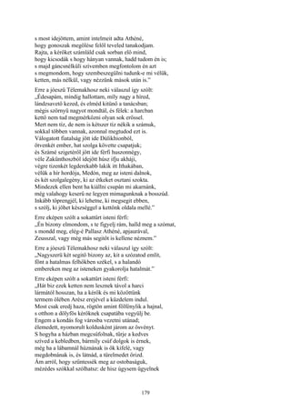 179
s most idejöttem, amint intelmeit adta Athéné,
hogy gonoszak megölése felől teveled tanakodjam.
Rajta, a kérőket számláld csak sorban elő mind,
hogy kicsodák s hogy hányan vannak, hadd tudom én is;
s majd gáncsnélküli szívemben megfontolom én azt
s megmondom, hogy szembeszegülni tudunk-e mi vélük,
ketten, más nélkül, vagy nézzünk mások után is.”
Erre a jóeszü Télemakhosz neki válaszul így szólt:
„Édesapám, mindig hallottam, míly nagy a híred,
lándzsavető kezed, és elméd kitünő a tanácsban;
mégis szörnyü nagyot mondtál, és félek: a harcban
kettő nem tud megmérkőzni olyan sok erőssel.
Mert nem tíz, de nem is kétszer tíz nékik a számuk,
sokkal többen vannak, azonnal megtudod ezt is.
Válogatott fiatalság jött ide Dúlikhionból,
ötvenkét ember, hat szolga követte csapatjuk;
és Számé szigetéről jött ide férfi huszonnégy,
véle Zakünthoszból idejött húsz ifju akháji,
végre tizenkét legderekabb lakik itt Ithakában,
vélük a hír hordója, Medón, meg az isteni dalnok,
és két szolgalegény, ki az étkeket osztani szokta.
Mindezek ellen bent ha kiállni csupán mi akarnánk,
még valahogy keserű ne legyen mimagunknak a bosszúd.
Inkább töprengjél, ki lehetne, ki megsegit ebben,
s szólj, ki jöhet készséggel a kettőnk oldala mellé.”
Erre eképen szólt a sokattűrt isteni férfi:
„Én bizony elmondom, s te figyelj rám, halld meg a szómat,
s mondd meg, elég-é Pallasz Athéné, apjaurával,
Zeusszal, vagy még más segitőt is kellene néznem.”
Erre a jóeszü Télemakhosz neki válaszul így szólt:
„Nagyszerü két segitő bizony az, kit a szózatod említ,
fönt a hatalmas felhőkben székel, s a halandó
embereken meg az isteneken gyakorolja hatalmát.”
Erre eképen szólt a sokattűrt isteni férfi:
„Hát biz ezek ketten nem lesznek távol a harci
lármától hosszan, ha a kérők és mi közöttünk
termem ölében Arész erejével a küzdelem indul.
Most csak eredj haza, rögtön amint fölfénylik a hajnal,
s otthon a dölyfös kérőknek csapatába vegyülj be.
Engem a kondás fog városba vezetni utánad;
élemedett, nyomorult koldusként járom az ösvényt.
S hogyha a házban megcsúfolnak, tűrje a kedves
szíved a kebledben, bármíly csúf dolgok is érnek,
még ha a lábamnál húznának is ők kifelé, vagy
megdobnának is, és látnád, a türelmedet őrizd.
Ám arról, hogy szűntessék meg az ostobaságuk,
mézédes szókkal szólhatsz: de hisz úgysem ügyelnek
 