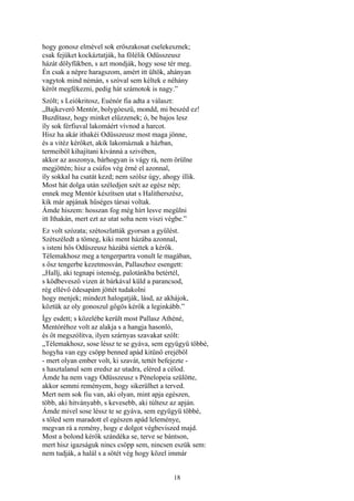 18
hogy gonosz elmével sok erőszakosat cselekesznek;
csak fejüket kockáztatják, ha fölélik Odüsszeusz
házát dölyfükben, s azt mondják, hogy sose tér meg.
Én csak a népre haragszom, amért itt ültök, ahányan
vagytok mind némán, s szóval sem kéltek e néhány
kérőt megfékezni, pedig hát számotok is nagy.”
Szólt; s Leiókritosz, Euénór fia adta a választ:
„Bajkeverő Mentór, bolygóeszü, mondd, mi beszéd ez!
Buzdítasz, hogy minket elűzzenek; ó, be bajos lesz
íly sok férfiuval lakomáért vívnod a harcot.
Hisz ha akár ithakéi Odüsszeusz most maga jönne,
és a vitéz kérőket, akik lakomáznak a házban,
termeiből kihajítani kívánná a szivében,
akkor az asszonya, bárhogyan is vágy rá, nem örülne
megjöttén; hisz a csúfos vég érné el azonnal,
íly sokkal ha csatát kezd; nem szólsz úgy, ahogy illik.
Most hát dolga után széledjen szét az egész nép;
ennek meg Mentór készítsen utat s Halitherszész,
kik már apjának hűséges társai voltak.
Ámde hiszem: hosszan fog még hírt lesve megülni
itt Ithakán, mert ezt az utat soha nem viszi végbe.”
Ez volt szózata; szétoszlatták gyorsan a gyűlést.
Szétszéledt a tömeg, kiki ment házába azonnal,
s isteni hős Odüszeusz házábá siettek a kérők.
Télemakhosz meg a tengerpartra vonult le magában,
s ősz tengerbe kezetmosván, Pallaszhoz esengett:
„Hallj, aki tegnapi istenség, palotánkba betértél,
s ködbevesző vizen át bárkával küld a parancsod,
rég ellévő édesapám jöttét tudakolni
hogy menjek; mindezt halogatják, lásd, az akhájok,
köztük az oly gonoszul gőgös kérők a leginkább.”
Így esdett; s közelébe került most Pallasz Athéné,
Mentóréhoz volt az alakja s a hangja hasonló,
és őt megszólítva, ilyen szárnyas szavakat szólt:
„Télemakhosz, sose léssz te se gyáva, sem együgyü többé,
hogyha van egy csöpp benned apád kitünő erejéből
- mert olyan ember volt, ki szavát, tettét befejezte -
s hasztalanul sem eredsz az utadra, eléred a célod.
Ámde ha nem vagy Odüsszeusz s Pénelopeia szülötte,
akkor semmi reményem, hogy sikerülhet a terved.
Mert nem sok fiu van, aki olyan, mint apja egészen,
több, aki hitványabb, s kevesebb, aki túltesz az apján.
Ámde mivel sose léssz te se gyáva, sem együgyü többé,
s tőled sem maradott el egészen apád leleménye,
megvan rá a remény, hogy e dolgot végbeviszed majd.
Most a bolond kérők szándéka se, terve se bántson,
mert hisz igazságuk nincs csöpp sem, nincsen eszük sem:
nem tudják, a halál s a sötét vég hogy közel immár
 