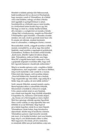 181
Hírnököt is küldtek palotája felé Odüszeusznak,
hadd mondhasson hírt az okosszivü Pénelopénak,
hogy mezejére vonult el Télemakhosz, de a bárkát
város iránt küldötte, nehogy szívében a büszke
úrnő aggódjék és gyöngéd könnyet is ejtsen.
Szembekerült az a hírhordó meg az isteni kondás,
és a királynőnek ketten hozták meg az egy hírt.
Hát hogy az isteni úr, a király házába kerültek,
állt a középre s a szolgák közt ezt mondta a hírnök:
„Drága fiad, te királyasszony, megjött ma Püloszból.”
S Pénelopéhoz egész közelállt, s elmondta a kondás
mindazt, mit csak a kedves gyermek üzent haza véle.
És miután mit rábíztak, mindent kijelentett,
ment el a disznaihoz, s odahagyta a kertet, a termet.
Bosszankodtak a kérők, csüggedt nyomban a lelkük,
mentek a termekből ki, az udvar nagy fala mellett
lépdeltek, majd szemben a nagykapuval gyülekeztek.
Eurümakhosz, Polübosz fia kezdett szólani köztük:
„Kedveseim, dölyffel véghezvitt ekkora dolgot,
útját, Télemakhosz, noha azt hittük, sose fogja.
Most föl! a legjobb barna hajót vontassuk a vízre,
s gyűjtsünk tengerjárt evezősöket abba, hogy erről
hírt vigyenek hamarost s hazahívják embereinket.”
Még ki se mondta egészen a szót, s meglátta a bárkát
Amphinomosz, mert megfordult - már bent az öbölben;
még evezőt markoltak s már vonták be a vásznat.
Fölnevetett édes hangon, szólt nyomban eképen:
„Nem kell küldeni hírt, hazaértek már a barátok.
Vagy megmondta egy isten nékik, vagy pedig ők is
látták, hogy jön a gálya, de nem tudták utolérni.”
Szólt; amazok fölkeltek, azonnal mentek a partra.
Barna hajójukat akkor a szárazföldre kihúzták,
fölszerelését is hordták ki a hősszivü szolgák.
S ők a piacra siettek mind; és sem fiatalnak,
sem vénnek nem hagyták, hogy közibük telepedjék.
S Eupeithész fia, Antinoosz szólt köztük eképen:
„Jaj, bizony ezt a fiút kiragadta az isten a bajból.
Mert hisz egésznap váltották egymást figyelőink
fönn a szeles sziklán; és még napszállta után sem
töltöttük mi az éjt föld hátán: fürge hajóval
járva habok hegyiben vártuk be az isteni Hajnalt;
Télemakhoszt vártuk lesben, hogy kézrekerítve
elpusztítsuk: eközbe meg őt hazahozta a daimón.
Télemakhosz gyászos végét kieszelni siessünk
már most: el ne kerülje kezünket; mert sose hinném,
hogy míg él, a mi fáradozásunk célhoz is érhet.
Mert nagyeszű a fiú immár, jól ért a tanácshoz,
és minekünk többé nem jár kedvünkben a nép sem.
 