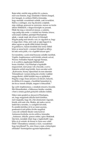 182
Rajta tehát, mielőtt még gyűlést hív a piacra,
mert sose hinném, hogy minekünk ő bármit elenged,
őrzi haragját, és szólásra fölállva kimondja,
hogy meredek veszedelmét szőttük, csak tovasiklott.
Hallva e csúfságot, sose fog dícsérni a népünk;
még valahogy gonoszat ne szerezzen, messze ne űzzön
itthoni földünkről, s idegen községbe ne jussunk.
Öljük hát meg a várostól jó messze, a szántón,
vagy pedig útja során: s a miénk lesz birtoka, kincse;
szétosztjuk rendben; palotáját Pénelopénak
adjuk, s annak majd, aki elveszi őt feleségül.
Hogyha pedig nem tetszik e szó, és vágyatok az, hogy
ő maga éljen s bírja, amit csak az apja hagyott rá,
akkor ugyan ne együk többé kitünő eleségét,
itt gyülekezve, hanem közülünk kiki terme öléből
kérje az anyja kezét: s menjen feleségül az ahhoz,
kit neki sorsa jelölt, s ki a legtöbb kincset igéri.”
Ezt mondotta; s azok mind hosszan csöndbe merültek.
Végülis Amphinomosz szólt köztük szónoki szóval,
Níszosz Arétiadész bajnok ragyogó fiusarja,
ő, ki a jófüvü, jógabonájú Dúlikhionból
hozta a kérőket, s kit Pénelopé a leginkább
megszeretett, mert józan volt a beszéde, a szíve.
Jóakarón szólalt meg köztük, ilyen szavakat szólt:
„Kedveseim, bizony elpusztítani én nem akarnám
Télemakhoszt: iszonyú dolog ám a király ivadékát
meggyilkolni; előbb kérdjük meg az égilakókat.
Hogyha a nagy Zeusz jósszava ezt dícséri, helyesli,
én döföm őt le magam, s buzdítlak benneteket rá;
ám ha az istenek eltiltják, magam is lebeszéllek.”
Így szólt Amphinomosz, s mindnek tetszett a beszéde.
Hát fölemelkedtek, s Odüszeusz házába vonultak,
s bent a simára gyalult gyönyörű székekre leültek.
Ekkor mást gondolt az okosszivü Pénelopeia,
azt, hogy megjelenik dölyfös kérői körében;
mert megtudta, hogy ők a fiát elemészteni vágynak;
hírnök szólt neki róla, Medón, aki tudta a tervet.
Indult hát a terembe, s a szolgálói követték.
És amidőn kérőihez ért le az isteni asszony,
gondosmívü tető pillére tövébe megállott
s arca elé csillámló fátylát vonta kezével.
Antinooszt korholta; nevén szólítva, kimondta:
„Antinoosz, dölyfös, gonosz ember, egész Ithakának
ifjai közt, mondják rólad, hogy a legderekabb vagy,
bölcs és jó szónok: de bizony te ilyen sose voltál.
Őrült! Télemakhosz számára a vészt, veszedelmet
hogy készítheted? És, mire Zeusz a tanú, a könyörgést
elfeleded? Szentségtelen egymást bajbasodorni.
 