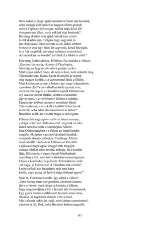183
Nem tudod-é, hogy apád menekülve futott ide hozzánk,
népe haragja elől, mivel az nagyon ellene gerjedt,
mert a Taphosz-beli tengeri rablók népe közé állt
theszprót nép ellen, mely nékünk régi barátunk?
Hát meg akarták ölni apád, kiszakítani szívét,
és föl akarták enni virágzó nagy vagyonát is:
ám Odüszeusz féken tartotta a sok dühös embert.
S most te csak úgy falod itt vagyonát, kéred feleségét,
és a fiát megölöd, szivemet szörnyen szomorítod.
Azt mondom: ne tovább! és tiltsd el a többit is ettől.”
Erre meg Eurümakhosz, Polübosz fia, mondta a választ:
„Íkariosz lánysarja, okosszivü Pénelopeia,
bátorság, ne legyen szívednek gondja ezekre.
Mert olyan ember nincs, de nem is lesz, nem születik meg,
Télemakhoszra, fiadra, kezét fölemelni ki merné,
míg magam itt élek, s a szememmel látok a földön.
Mert kijelentem a szót, s bizony így megy teljesedésbe:
nyomban előfröccsen dárdám körül éjszinü vére;
mert hiszen engem a városdúló bajnok Odüsszeusz
oly sokszor tartott térdén, sülthúst a kezembe
úgy nyujtott, s a vörösbort ő töltötte a számba.
Éppenezért jobban szeretem mindenki fiánál
Télemakhoszt, s nem kell a haláltól félnie kérők
részéről; noha isten elől menekülni ki tudna?”
Bátoritón szólt, ám vesztét maga is szövögette.
Fölment hát ragyogó termébe az isteni asszony,
s drága uráért sírt, Odüszeuszért, mígcsak az édes
álmot nem boritotta a szemhéjára Athéné.
Este Odüsszeuszhoz s a fiához az isteni kondás
megjött: ők éppen vacsorát készíteni kezdtek:
esztendős disznót áldoztak. Csakhogy Athéné
most odaállt Láertiadész Odüszeusz közelébe
s pálcával megcsapva, öreggé tette megújra,
csúnya ruhákat adott testére, nehogy, ha a kondás
látja, fölismerje, s vigye jóeszü Pénélopénak
nyomban a hírt, nem tudva titokban tartani úgysem.
Ekkor a kondáshoz legelőször Télemakhosz szólt:
„Itt vagy, jó Eumaiosz? A városban mik a hírek?
Leshelyeikről tán hazatértek már ama bátor
kérők, vagy pedig ott lesik-é még jöttömet egyre?”
Néki te, Eumaiosz kondás, így adtad a választ:
„Erre bizony nem volt gondom, kérdezni-kutatni,
járva a várost: mert sürgetve kivánta a lelkem,
hogy megmondjam a hírt s hozzád ide visszasiessek.
Egy gyors hírnök csatlakozott hozzám amaz úton,
társaidé, ki anyádhoz először vitte a híred.
Más valamit tudok én, tudd, mert láttam szemeimmel:
városon is túl, fönt, hol a Hermész halma magaslik,
 