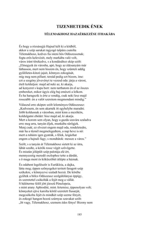 185
TIZENHETEDIK ÉNEK
TÉLEMAKHOSZ HAZAÉRKEZÉSE ITHAKÁBA
És hogy a rózsásujjú Hajnal kélt ki a ködből,
akkor a szép sarukat ragyogó talpára csatolta
Télemakhosz, kedves fia isteni hős Odüszeusznak;
fogta erős kelevézét, mely markába való volt,
város iránt törekedve, s a kondásához ekép szólt:
„Elmegyek én városba, apó, hogy az édesanyám már
láthasson, mert nem hiszem én, hogy szűnteti addig
gyűlöletes-kínzó jajait, könnyes zokogását,
míg meg nem pillant; tereád pedig ezt bizom, íme:
ezt a szegény jövevényt te vezesd oda: járja a várost,
ételt kolduljon: majd ad neki az, ki akarja,
ad kenyeret s kupa bort: nem tarthatom én el az összes
embereket, mikor úgyis elég baj emészti a lelkem.
És ha haragszik is érte a vendég, csak neki lesz majd
rosszabb: én a valót szeretem megmondani mindig.”
Válaszul erre eképen szólt leleményes Odüsszeusz:
„Kedvesem, én sem akarnék itt egyhelybe maradni.
Jobb koldusnak a városban, mint kinn a mezőkön,
koldulgatni ebédet: hisz majd ad, ki akarja.
Mert a korom sem olyan, hogy a gazda szavára szaladva
erre meg arra, tanyán éljek, munkába sürögjek.
Menj csak; ez elvezet engem majd oda, rendeletedre,
már ha a tűznél megmelegedtem, a nap heve is nő:
mert a ruháim igen gyatrák, s félek, leigázhat
engem a hajnali fagy; s mondtátok: messze a város.”
Szólt; s a tanyán át Télemakhosz sietett ki az útra,
lábát szedte, a kérők rossz végét szövögette.
És miután jólépült szép palotája elé ért,
mennyezetig meredő oszlophoz tette a dárdát,
s ő maga ment és kőküszöbét átlépte a háznak.
És odabent legelőször is Eurükleia, a dajka,
látta meg; éppen szőnyegeket teritett faragott szép
székekre, s könnyezve szaladt hozzá. De körébe
gyűltek a bölcs Odüszeusz szolgálólányai éppígy,
és szeretettel csókolták a fejét meg a vállát.
S hálóterme felől jött jóeszü Pénelopeia,
s mint arany Aphrodité, mint Artemisz, éppenolyan volt;
könnyeket ejtve karolta körül szeretett fiusarját,
megcsókolta fejét és mindkét szép szeme fényét,
és zokogó hangon hozzá szárnyas szavakat szólt:
„Itt vagy, Télemakhosz, szemem édes fénye! Bizony nem
 