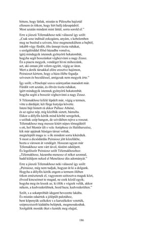 186
hittem, hogy látlak, miután te Püloszba hajóztál
ellenem és titkon, hogy hírt hallj édesapádról.
Most azután mindent mint láttál, sorra sorold el.”
Erre a jóeszü Télemakhosz neki válaszul így szólt:
„Csak sose indítsál zokogásra, anyám, s kebelemben
meg ne busítsd a szivem, hisz megmenekültem a bajból;
inkább végy fürdőt, ölts ünnepi tiszta ruhákat,
s szolgálóiddal fölső házadba vonulva,
ígérj mindegyik istennek gyönyörű hekatombát,
hogyha segít bosszúnkat véghezvinni a nagy Zeusz.
Én a piacra megyek, vendéget hívni mihozzánk,
azt, aki onnan jött velem együtt, végig az úton.
Mert a derék társakkal előre eresztve hajómon,
Peiraioszt kértem, hogy a háza ölébe fogadja
szívesen és becsüléssel, amígcsak nem megyek érte.”
Így szólt; s Pénelopé szava szárnyatlan maradott már.
Fürdőt vett azután, és öltvén tiszta ruhákat,
ígért mindegyik istennek gyönyörű hekatombát.
hogyha segíti a bosszút véghezvinni a nagy Zeusz.
S Télemakhosz kifelé lépdelt már, végig a termen,
vitte a dárdáját; két fürge kutyája követte.
Isteni bájt hintett rá ekkor Pallasz Athéné,
és az egész nép, míg közibük sietett, bámulta.
Ekkor a dölyfös kérők mind köribé seregeltek,
s szóltak szép hangon, de szivükben rejtve a rosszat.
Télemakhosz meg messze kitért népes tömegüktől
s ott, hol Mentór ült s vele Antiphosz és Halitherszész,
kik már apjának hűséges társai voltak,
megtelepült maga is: s ők mindent sorra kikérdtek.
S most a dicsődárdás Peiraiosz jött közelükbe,
hozta a városon át vendégét. Hosszan ugyan már
Télemakhosz sem várt távol, tüstént odalépett.
És legelőször Peiraiosz szólt Télemakhoszhoz:
„Télemakhosz, házamba menessz el nőket azonnal,
hadd küldjem neked el Meneláosz dús adományát.”
Erre a jóeszü Télemakhosz neki válaszul így szólt:
„Peiraiosz, még nem tudjuk, hogyan üt ki a dolgunk.
Hogyha a dölyfös kérők engem a termem ölében
titkon emésztenek el, vagyonom szétosztva maguk közt,
élvezd kincseimet te magad, ne ezek közül egyik;
hogyha meg én leszek az, ki ölök s végzek velük, akkor
nékem, a kedvrederültnek, hozd haza; kedvrederülten.”
Szólt, s a sokatpróbált idegent bevezette lakába.
És miután odaértek a jólépült palotához,
bent köpenyük székekre s a karszékekre vetették,
széprecsiszolt kádakba beléptek, megmosakodtak.
Szolgálók mosták őket s kenték meg olajjal,
 