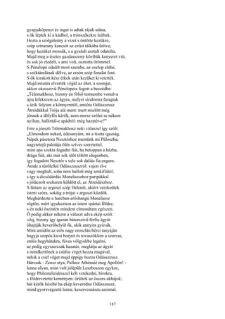 187
gyapjuköpenyt és inget is adtak rájuk utána,
s ők léptek ki a kádbol, a trónszékekre leültek.
Hozta a szolgaleány a vizet s öntötte kezükre,
szép szinarany kancsót az ezüst tálkába ürítve,
hogy kezüket mossák, s a gyalult asztalt odatolta.
Majd meg a tisztes gazdasszony közibük kenyeret vitt,
és sok jó eledelt, s ami volt, osztotta örömmel.
S Pénelopé odaült most szembe, az oszlop elébe,
s széktámlának dőlve, az orsón szép fonalat font.
S ők kirakott kész étkek után kezüket kivetették.
Majd miután elverték végül az éhet, a szomjat,
akkor okosszivü Pénelopeia fogott a beszédbe:
„Télemakhosz, bizony én fölső termembe vonulva
újra lefekszem az ágyra, melyet siralomra faragtak
s ázik folyton a könnyemtől, amióta Odüsszeusz
Átreidákkal Trója alá ment: mert mielőtt még
jönnek a dölyfös kérők, nem mersz szólni se nékem
nyíltan, hallottál-e apádról: még hazatér-e?”
Erre a jóeszü Télemakhosz neki válaszul így szólt:
„Elmondom neked, édesanyám, mi a tiszta igazság.
Népek pásztora Nesztórhoz mentünk mi Püloszba;
nagytetejű palotája ölén szíves szeretettel,
mint apa szokta fogadni fiát, ha betoppan a házba,
drága fiút, aki már sok időt töltött idegenben,
így fogadott Nesztór s vele sok daliás fia engem.
Ámde a tűrőlelkü Odüsszeuszról: vajon él-e
vagy meghalt, soha nem hallott még senkifiától;
s így a dicsődárdás Meneláoszhoz paripákkal
s jólácsolt szekeren küldött el, az Átreidészhoz.
S láttam az argoszi szép Helenét, akiért verekedtek
isteni szóra, sokáig a trójai s argoszi küzdők.
Megkérdezte a harcban-erőshangú Meneláosz
rögtön, mért igyekeztem az isteni spártai földre;
s én neki őszintén mindent elmondtam egészen.
Ő pedig akkor nékem a választ adva ekép szólt:
»Jaj, bizony így igazán bátorszivü férfiu ágyát
óhajtják heverőhelyül ők, akik annyira gyávák.
Mint amidőn az erős nagy oroszlán bérci tanyáján
hagyja szopós kicsi borjait és tovaszökken a szarvas,
erdős hegyhátakra, füves völgyekbe legelni,
az pedig egyszercsak hazatér, meglátja az ágyát
s mindkettőnek a csúfos véget hozza magával,
nékik a csúf véget majd éppígy hozza Odüsszeusz.
Bárcsak - Zeusz atya, Pallasz Athénaié meg Apollón! -
lenne olyan, mint volt jólépült Leszboszon egykor,
hogy Philoméleidésszel kélt vetekedni, birokra,
s földrevetette keményen: örültek az összes akhájok;
hát kérők közibé ha ekép keveredne Odüsszeusz,
mind gyorsvégzetü lenne, keservesnászu azonnal.
 