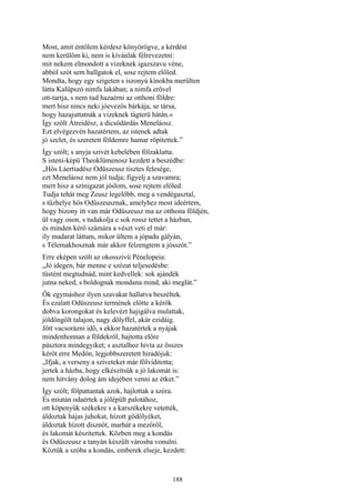188
Most, amit éntőlem kérdesz könyörögve, a kérdést
nem kerülöm ki, nem is kívánlak félrevezetni:
mit nekem elmondott a vizeknek igazszavu véne,
abból szót sem hallgatok el, sose rejtem előled.
Mondta, hogy egy szigeten s iszonyú kínokba merülten
látta Kalüpszó nimfa lakában; a nimfa erővel
ott-tartja, s nem tud hazaérni az otthoni földre:
mert hisz nincs neki jóevezős bárkája, se társa,
hogy hazajuttatnák a vizeknek tágterü hátán.«
Így szólt Átreidész, a dicsődárdás Meneláosz.
Ezt elvégezvén hazatértem, az istenek adtak
jó szelet, és szeretett földemre hamar röpítettek.”
Így szólt; s anyja szivét kebelében fölzaklatta.
S isteni-képü Theoklümenosz kezdett a beszédbe:
„Hős Láertiadész Odüszeusz tisztes felesége,
ezt Meneláosz nem jól tudja; figyelj a szavamra;
mert hisz a színigazat jóslom, sose rejtem előled.
Tudja tehát meg Zeusz legelőbb, meg a vendégasztal,
s tűzhelye hős Odüszeusznak, amelyhez most ideértem,
hogy bizony itt van már Odüszeusz ma az otthona földjén,
ül vagy oson, s tudakolja e sok rossz tettet a házban,
és minden kérő számára a vészt veti el már:
íly madarat láttam, mikor ültem a jópadu gályán,
s Télemakhosznak már akkor felzengtem a jósszót.”
Erre eképen szólt az okosszivü Pénelopeia:
„Jó idegen, bár menne e szózat teljesedésbe:
tüstént megtudnád, mint kedvellek: sok ajándék
jutna neked, s boldognak mondana mind, aki meglát.”
Ők egymáshoz ilyen szavakat hallatva beszéltek.
És ezalatt Odüszeusz termének előtte a kérők
dobva korongokat és kelevézt hajigálva mulattak,
jóldöngölt talajon, nagy dölyffel, akár ezidáig.
Jött vacsorázni idő, s ekkor hazatértek a nyájak
mindenhonnan a földekről, hajtotta előre
pásztora mindegyiket; s asztalhoz hívta az összes
kérőt erre Medón, legjobbszeretett hiradójuk:
„Ifjak, a verseny a szíveteket már fölviditotta;
jertek a házba, hogy elkészítsük a jó lakomát is:
nem hitvány dolog ám idejében venni az étket.”
Így szólt; fölpattantak azok, hajlottak a szóra.
És miután odaértek a jólépült palotához,
ott köpenyük székekre s a karszékekre vetették,
áldoztak hájas juhokat, hízott gödölyéket,
áldoztak hízott disznót, marhát a mezőről,
és lakomát készítettek. Közben meg a kondás
és Odüszeusz a tanyán készült városba vonulni.
Köztük a szóba a kondás, emberek elseje, kezdett:
 