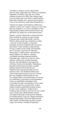 189
„Jó idegen, te amúgyis a várost vágyod elérni
még ma, ahogy megmondta uram: hiszen én a tanyámon
hagynálak szivesebben, hogy légy őre az ólnak;
csakhogy tisztelem őt és félek, még valahogy majd
össze ne szídjon ezért: mert súlyos a gazda szidalma.
Rajta tehát, menjünk, hisz a nap java már eliramlott,
és ha az este köszönt be, utunk tüstént hidegebb lesz.”
Válaszul erre eképen szólt leleményes Odüsszeusz:
„Hallom is, értem is én: magam is tudom azt, mire intesz.
Hát csak eredjünk el, s te vezess szakadatlan az úton.
Hogyha pedig valamely fáról lenyesett botod is van,
add nekem azt, kérlek, hisz az úton könnyü elesni.”
Mondta, s azonnal vállravetette a csúnya tarisznyát;
foltos-foszladozót, madzag volt rajta a kantár;
Eumaiosz meg a furkót adta kezébe, amit kért.
Mentek: ebekre maradt meg a bojtárokra a szállás;
s vitte urát városba a kondás, az meg utána
élemedett, nyomorult koldusként járta az ösvényt,
botra hajolt, s testét szánalmas rongy boritotta.
És hogy a sziklás ösvényt rótták, már közelében
járva a városnak, szép tisztavizű, bekerített
forrást értek el - abból mertek a városiak mind;
építője Polüktór volt, Ithakosz s Nérítosz;
vízzeltáplált nyárfaliget magasult körülötte,
körformáju liget, s üde hűs víz folyt le a szálas
szikláról, odafent meg a nimfák tiszteletére
oltár állt: ezen áldozgattak az úton-igyekvők;
itt Doliosz fia jött és ért közelükbe, Melantheusz,
legszebb kecskéit hajtotta be éppen a nyájból,
kérőknek lakomául; két bojtára követte.
Meglátván őket, gúnyolta goromba szavával,
rettenetes rútul s vele fölzaklatta Odüsszeuszt:
„Most azután igazán hitványt vezet erre a hitvány;
hát csak a fajtájához küld mindenkit az isten.
Ezt a falánk koldust, nyomorult kondás, hova hívod,
ezt a tökéletlent, ki beszennyezi szép lakománkat?
Folyton az ajtófélfákhoz dörzsölgeti vállát,
s morzsákat kér majd, sose kardokat és nem is üstöt.
Adnád csak nekem őt, a tanyám őréül: az aklot
rendben tarthatná, gödölyéknek hordana lombot,
és inná a savót, meghízna a combja kövérre.
Csakhogy mást se tanult ez, mint ami rút; nem is óhajt
nézni a munka után, inkább koldulni szeretne
s községben könyörögve mohó gyomrát teletömni.
Én mondom neked, és úgy lesz, ahogyan kijelentem:
hogyha belép házába az isteni hős Odüszeusznak,
száll a fejéhez a férfikezekből nyomban a termen
végig a sok zsámoly s bordáját jól legyalulja.”
 