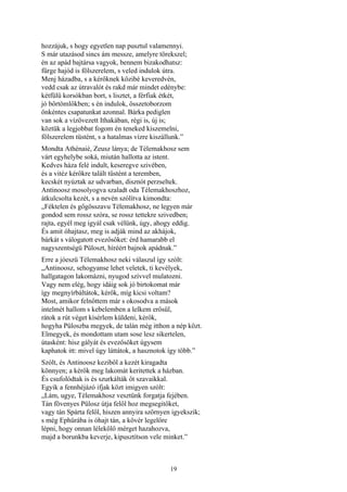 19
hozzájuk, s hogy egyetlen nap pusztul valamennyi.
S már utazásod sincs ám messze, amelyre törekszel;
én az apád bajtársa vagyok, bennem bizakodhatsz:
fürge hajód is fölszerelem, s veled indulok útra.
Menj házadba, s a kérőknek közibé keveredvén,
vedd csak az útravalót és rakd már mindet edénybe:
kétfülü korsókban bort, s lisztet, a férfiak étkét,
jó bőrtömlőkben; s én indulok, összetoborzom
önkéntes csapatunkat azonnal. Bárka pediglen
van sok a vízövezett Ithakában, régi is, új is;
köztük a legjobbat fogom én teneked kiszemelni,
fölszerelem tüstént, s a hatalmas vízre kiszállunk.”
Mondta Athénaié, Zeusz lánya; de Télemakhosz sem
várt egyhelybe soká, miután hallotta az istent.
Kedves háza felé indult, keseregve szivében,
és a vitéz kérőkre talált tüstént a teremben,
kecskét nyúztak az udvarban, disznót perzseltek.
Antinoosz mosolyogva szaladt oda Télemakhoszhoz,
átkulcsolta kezét, s a nevén szólítva kimondta:
„Féktelen és gőgösszavu Télemakhosz, ne legyen már
gondod sem rossz szóra, se rossz tettekre szivedben;
rajta, egyél meg igyál csak vélünk, úgy, ahogy eddig.
És amit óhajtasz, meg is adják mind az akhájok,
bárkát s válogatott evezősöket: érd hamarabb el
nagyszentségü Püloszt, híréért bajnok apádnak.”
Erre a jóeszü Télemakhosz neki válaszul így szólt:
„Antinoosz, sehogyanse lehet veletek, ti kevélyek,
hallgatagon lakomázni, nyugod szívvel mulatozni.
Vagy nem elég, hogy idáig sok jó birtokomat már
így megnyírbáltátok, kérők, míg kicsi voltam?
Most, amikor felnőttem már s okosodva a mások
intelmét hallom s kebelemben a lelkem erősül,
rátok a rút véget kísérlem küldeni, kérők,
hogyha Püloszba megyek, de talán még itthon a nép közt.
Elmegyek, és mondottam utam sose lesz sikertelen,
útasként: hisz gályát és evezősöket úgysem
kaphatok itt: mivel úgy láttátok, a hasznotok így több.”
Szólt, és Antinoosz keziből a kezét kiragadta
könnyen; a kérők meg lakomát keritettek a házban.
És csufolódtak is és szurkálták őt szavaikkal.
Egyik a fennhéjázó ifjak közt imigyen szólt:
„Lám, ugye, Télemakhosz vesztünk forgatja fejében.
Tán fövenyes Pülosz útja felől hoz megsegitőket,
vagy tán Spárta felől, hiszen annyira szörnyen igyekszik;
s még Ephürába is óhajt tán, a kövér legelőre
lépni, hogy onnan lélekölő mérget hazahozva,
majd a borunkba keverje, kipusztítson vele minket.”
 