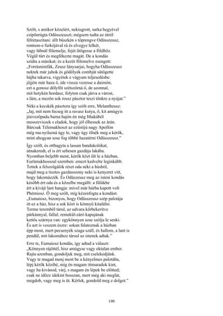 190
Szólt, s amikor közelért, nekiugrott, sarka hegyével
csípőnrúgta Odüsszeuszt; mégsem tudta az útról
félretaszítani: állt büszkén s töprengve Odüsszeusz,
rontson-e furkójával rá és elvegye lelkét,
vagy lábnál fölemelje, fejét ütögesse a földhöz.
Végül tűrt és megfékezte magát. De a kondás
szídta a másikat; és a kezét fölemelve esengett:
„Forrásnimfák, Zeusz lánysarjai, hogyha Odüsszeusz
nektek már juhok és gödölyék combját sütögette
hájba takarva, vigyétek e vágyam teljesedésbe:
jőjjön már haza ő, ide vissza vezesse a daimón;
ezt a gonosz dölyföt szétszórná ő, de azonnal,
mit hetykén hordasz, folyton csak járva a várost,
s lám, a mezőn sok rossz pásztor teszi tönkre a nyájat.”
Néki a kecskék pásztora így szólt erre, Melantheusz:
„Jaj, mit nem fecseg itt a ravasz kutya, ő, kit amúgyis
jóevezőpadu barna hajón én még Ithakából
messzeviszek s eladok, hogy jól élhessek az árán.
Bárcsak Télemakhoszt az ezüstíjú nagy Apollón
még ma nyilazná úgy le, vagy úgy ölnék meg a kérők,
mint ahogyan sose fog többé hazatérni Odüsszeusz.”
Így szólt, és otthagyta a lassan bandukolókat,
útnakeredt, el is ért sebesen gazdája lakába.
Nyomban beljebb ment, kérők közt ült le a házban,
Eurümakhosszal szemben: emezt kedvelte leginkább.
Tettek a felszolgálók részt oda néki a húsból,
majd meg a tisztes gazdasszony neki is kenyeret vitt,
hogy lakomázzék. És Odüszeusz meg az isteni kondás
később ért oda és a közelbe megállt: a fülükbe
ért a kivájt lant hangja: mivel már húrba kapott volt
Phémiosz. Ő meg szólt, míg kézenfogta a kondást:
„Eumaiosz, bizonyos, hogy Odüsszeusz szép palotája
itt ez a ház, hisz a sok közt is könnyű kitalálni.
Terme teremből tárul, az udvara körbekerítve
párkánnyal, fallal; remekül-záró kapujának
kettős szárnya van: egykönnyen sose szólja le senki.
És azt is veszem észre: sokan falatoznak a házban
épp most, mert pecsenyék szaga száll, és hallom, a lant is
pendül, mit lakomához társul az istenek adtak.”
Erre te, Eumaiosz kondás, így adtad a választ:
„Könnyen rájöttél, hisz amúgyse vagy oktalan ember.
Rajta azonban, gondoljuk meg, mit cselekedjünk.
Vagy te magad menj most be a kényelmes palotába,
lépj kérők közibé, míg én magam ittmaradok kint,
vagy ha kivánod, várj, s magam én lépek be előtted;
csak ne időzz idekint hosszan, mert még aki meglát,
megdob, vagy meg is üt. Kérlek, gondold meg e dolgot.”
 