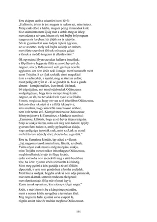 191
Erre eképen szólt a sokattűrt isteni férfi:
„Hallom is, értem is én: magam is tudom azt, mire intesz.
Menj csak előre a házba, magam pedig ittmaradok kint:
hisz számomra nem újság már a dobás meg az ütleg:
mert edzett a szivem, hiszen oly sok bajba bolyongtam
tengeren és harcban: hát jőjjön ez is tetejébe.
Sóvár gyomrunkat sose tudjuk rejteni úgysem,
azt a veszettet, mely sok bajba sodorja az embert,
mert őérte szerelnek föl sok erőspadu gályát
s törnek a meddő tengeren át ellenfeleikre.”
Ők egymással ilyen szavakat hallatva beszéltek;
s fölpillantva hegyezte fülét az amott heverő eb,
Argosz, amely Odüszeuszé volt, gazdája nevelte
egykoron, ám nem örült neki ő maga: mert hamarabb ment
szent Trójába. S az ifjak szokták vinni magukkal
űzni a vadkecskét, a nyulat, meg az őzet az erdőn;
most pedig ott nyúlt el - ki se gondolt rá, hisz a gazda
elment - kertajtó mellett, öszvérnek, ökörnek
bő trágyájában, mit mind odahordtak Odüsszeusz
szolgalegényei, hogy téres mezejét trágyázzák:
Argosz, az eb, hát tetvekkel tele nyúlt el a földön.
S most, meglátva, hogy ott van az ő közelében Odüsszeusz,
farkcsóválva tekintett rá s a fülét lekonyítva;
arra azonban, hogy közelebb csúszhasson urához,
nem volt benne erő. Könnyét morzsolta Odüsszeusz
könnyen játszva ki Eumaioszt, s kérdezte szavával:
„Eumaiosz, különös, hogy ez eb hever itten a trágyán.
Szép az alakja hiszen, noha azt még nem tudom: éppíly
gyorsan futni tudott-e, amíly gyönyörű az alakja,
vagy pedig úgy tartották csak, mint szoktak az asztal
mellett tartani némely ebet, dicsekedni, a gazdák.”
Erre te, Eumaiosz kondás, így adtad a választ:
„Jaj, nagyonis távol pusztult ura, látszik, az ebnek.
Volna olyan csak most is még mozgása, alakja,
mint Trójába menet mikor itthonhagyta Odüsszeusz,
megbámulhatnád erejét és fürge futását;
erdei vad soha nem menekült meg a sűrü bozótban
tőle, ha űzte: nyomát értőn szimatolta ki mindig.
Most meg gyötri a kór; gazdája a távoli földön
elpusztult, s vele nem gondolnak a lomha cselédek.
Mert hisz a szolgák, hogyha uruk ki nem adja parancsát,
már nem akarnak semmit rendesen elvégezni:
mert derekasságát félig már elveszi úgyis
Zeusz annak nyomban, kire rácsap szolgai napja.”
Szólt, s már lépett is be a kényelmes palotába,
ment a nemes kérők seregéhez a termeken által.
Míg Argoszra halál éjszínű sorsa csapott le,
rögtön amint húsz év multán meglátta Odüsszeuszt.
 