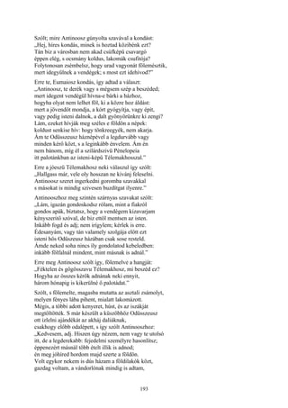 193
Szólt; mire Antinoosz gúnyolta szavával a kondást:
„Hej, híres kondás, minek is hoztad közibénk ezt?
Tán biz a városban nem akad csúfképü csavargó
éppen elég, s ocsmány koldus, lakomák csufitója?
Folytonosan zsémbelsz, hogy urad vagyonát fölemésztik,
mert idegyűlnek a vendégek; s most ezt idehívod?”
Erre te, Eumaiosz kondás, így adtad a választ:
„Antinoosz, te derék vagy s mégsem szép a beszéded;
mert idegent vendégül hívna-e bárki a házhoz,
hogyha olyat nem lelhet föl, ki a közre hoz áldást:
mert a jövendőt mondja, a kórt gyógyítja, vagy épít,
vagy pedig isteni dalnok, a dalt gyönyörünkre ki zengi?
Lám, ezeket hívják meg széles e földön a népek:
koldust senkise hív: hogy tönkreegyék, nem akarja.
Ám te Odüsszeusz háznépével a legdurvább vagy
minden kérő közt, s a leginkább énvelem. Ám én
nem bánom, míg él a szilárdszivü Pénelopeia
itt palotánkban az isteni-képű Télemakhosszal.”
Erre a jóeszü Télemakhosz neki válaszul így szólt:
„Hallgass már, vele oly hosszan ne kivánj feleselni.
Antinoosz szeret ingerkedni goromba szavakkal
s másokat is mindig szivesen buzdítgat ilyenre.”
Antinooszhoz meg szintén szárnyas szavakat szólt:
„Lám, igazán gondoskodsz rólam, mint a fiakról
gondos apák, bíztatsz, hogy a vendégem kizavarjam
kényszeritő szóval, de biz ettől mentsen az isten.
Inkább fogd és adj; nem irígylem; kérlek is erre.
Édesanyám, vagy tán valamely szolgája előtt ezt
isteni hős Odüszeusz házában csak sose resteld.
Ámde neked soha nincs íly gondolatod kebeledben:
inkább fölfalnál mindent, mint másnak is adnál.”
Erre meg Antinoosz szólt így, fölemelve a hangját:
„Féktelen és gőgösszavu Télemakhosz, mi beszéd ez?
Hogyha az összes kérők adnának neki ennyit,
három hónapig is kikerülné ő palotádat.”
Szólt, s fölemelte, magasba mutatta az asztali zsámolyt,
melyen fényes lába pihent, mialatt lakomázott.
Mégis, a többi adott kenyeret, húst, és az iszákját
megtöltötték. S már készült a küszöbhöz Odüsszeusz
ott ízlelni ajándékát az akháj daliáknak,
csakhogy előbb odalépett, s így szólt Antinooszhoz:
„Kedvesem, adj. Hiszen úgy nézem, nem vagy te utolsó
itt, de a legderekabb: fejedelmi személyre hasonlítsz;
éppenezért másnál több ételt illik is adnod;
én meg jóhíred hordom majd szerte a földön.
Volt egykor nekem is dús házam a földilakók közt,
gazdag voltam, a vándorlónak mindig is adtam,
 