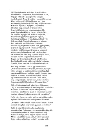194
bárki került hozzám, szükséget akármibe látott;
száma se volt szolgáimnak, volt mindenem akkor,
hogy jól élhessek s gazdag hírébe kerüljek.
Ámde lesujtott Zeusz Kronidész - oka volt bizonyára:
kósza kalózokkal küldött el hosszu nagy útra,
szállnom Egyiptom földje felé, hogy majd odavesszek.
Kettősívü hajóim az Aigüptosz folyamában
állítottam meg, szeretett jó társaim intve:
őrizzék bárkáikat és ne bolyongjanak arrébb,
s csak figyelőket küldtem szerte a sziklatetőkre.
Ők engedtek a gőgjüknek, s bízván erejükben,
földúlták az egyiptomiak gyönyörű legelőit,
hajtották el a nőket, a gyermekeket, s aki ott volt
férfi, megölték. Városukig hamar ért el a lárma.
Erre a városiak korahajnalidőn kirohantak,
hallva a zajt; megtelt lovasokkal a sík, gyalogokkal,
és ércnek ragyogásával. S villámszerető Zeusz
rémületet küldött minden társamra, ki sem mert
szembe megállni az ellenséggel: s az bekerített.
Ott azután sokat öltek meg közülünk hegyes érccel,
másokat elvittek sanyarú munkára erővel.
Engem egy épp ottjárt vendégnek ajándékoztak:
Dmétór Íaszidésznek, a küproszi büszke királynak.
S onnan jöttem most ide én, bajlódva bolyongván.”
Erre meg Antinoosz szólt és így adta a választ:
„Míly rossz szellem hozta el ezt, lakománk busitóját?
Állj a középre, az asztalomat jó messzire hagyd el,
mert keserű Küproszt kaphatsz meg Egyiptomot itten,
éntőlem, te pimasz, te szemérem nélküli koldus:
így sorban mindenki elé odaállsz, s azok adnak,
meg sem gondolják; mérték sincs, mitse kimélnek:
hogyha a máséból lehet adni, s elég van a tálon.”
Tőle odébbhúzódva felelt leleményes Odüsszeusz:
„Jaj, te bizony szép vagy, de a szépségedhez eszed nincs.
Házadból te nem adnál sót sem a kéregetőnek;
mert hisz a más házában eszel, de nekem nem akarnál
nyujtani még egy kis kenyeret sem, bár van a tálon.”
Szólt; mire Antinoosz, szive mélyén, mégdühösebb lett,
s görbén fölfele nézve reá, szárnyas szavakat szólt:
„Most már azt hiszem én, sosem indulsz innen a házból
vissza te épségben, hogy szídni-gyalázni se restelsz.”
Szólt, és háta fölött, jobbvállán meghajitotta
egy zsámollyal Odüsszeuszt. Az, mint szikla, aként állt:
Antinoosz megdobta, de ő nem tántorodott meg.
Némán rázta fejét, szive mélyén rejtve a rosszat.
Ment a küszöbhöz vissza, leült, levetette a megtelt
foltos iszákot, a kérőkhöz pedig íly szavakat szólt:
 